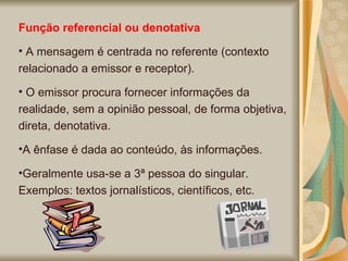 Função referencial ou denotativa A mensagem é centrada no referente (contexto relacionado a emissor e receptor). O emissor procura fornecer informações da realidade, sem a opinião pessoal, de forma objetiva, direta, denotativa.  A ênfase é dada ao conteúdo, às informações.  Geralmente usa-se a 3ª pessoa do singular. Exemplos: textos jornalísticos, científicos, etc.  