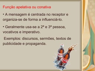 Função apelativa ou conativa A mensagem é centrada no receptor e organiza-se de forma a influenciá-lo. Geralmente usa-se a 2ª e 3ª pessoa, vocativos e imperativo. Exemplos: discursos, sermões, textos de publicidade e propaganda.   