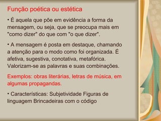 Função poética ou estética É aquela que põe em evidência a forma da mensagem, ou seja, que se preocupa mais em "como dizer" do que com "o que dizer". A mensagem é posta em destaque, chamando a atenção para o modo como foi organizada. É afetiva, sugestiva, conotativa, metafórica. Valorizam-se as palavras e suas combinações.  Exemplos: obras literárias, letras de música, em algumas propagandas. Características: Subjetividade Figuras de linguagem Brincadeiras com o código  