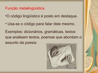 Função metalingüística  O código lingüístico é posto em destaque. Usa-se o código para falar dele mesmo.  Exemplos: dicionários, gramáticas, textos que analisam textos, poemas que abordam o assunto da poesia.  