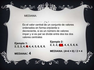 MEDIANA:Es el valor central de un conjunto de valores ordenados en forma creciente o decreciente, si es un número de valores impar y si es par se divide entre dos los dos valores centralesEjemplo 2:  2, 2, 2, 4, 4, 4, 4, 5, 6, 6.MEDIANA: (4+4 = 8) / 2 = 4Ejemplo 1:  2, 2, 2, 4, 4, 4, 4, 5, 6, 6, 6.MEDIANA: 4