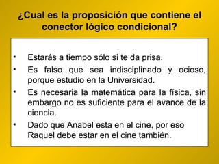 ¿ Cual es la proposición que contiene el conector lógico condicional? Estarás a tiempo sólo si te da prisa. Es falso que sea indisciplinado y ocioso, porque estudio en la Universidad. Es necesaria la matemática para la física, sin embargo no es suficiente para el avance de la ciencia.  Dado que Anabel esta en el cine, por eso Raquel debe estar en el cine también. 