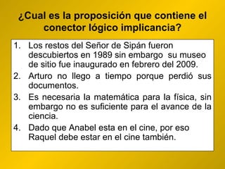 ¿ Cual es la proposición que contiene el conector lógico implicancia? Los restos del Señor de Sipán fueron descubiertos en 1989 sin embargo  su museo de sitio fue inaugurado en febrero del 2009.  Arturo no llego a tiempo porque perdió sus documentos. Es necesaria la matemática para la física, sin embargo no es suficiente para el avance de la ciencia.  Dado que Anabel esta en el cine, por eso Raquel debe estar en el cine también. 
