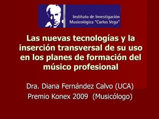 Las nuevas tecnologías y la inserción transversal de su uso en los planes de formación del músico profesional Dra. Diana Fernández Calvo (UCA)  Premio Konex 2009  (Musicólogo) 