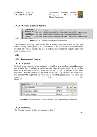 No 141942-LLP-1-2008-1-                             Metaschool: Towards Teacher
GR-COMENIUS-CMP                                     Competence on Metadata and
                                                    Online Resources



1.3.2.1.5 Creative Commons Licenses




1.3.2.2
                        Figure 2.7: The Creative Commons values drop down list

If the resource is already characterized with a creative commons license, the user can
indicate this by selecting one of the values above. If the user is the owner/author of the
resource these values can also be used to indicate the intellectual property rights that
apply to this resource.

1.3.2.3

1.3.2.4 Recommended Elements

1.3.2.4.1 Keyword
In the Keyword element you are supposed to provide with a couple (or more) keywords
that describe the LO and can be used in the case of an advanced search. If you need to
insert more than one keywords, please use the the “+” and “-” buttons to add more
keywords. DO NOT write all the keywords in one field (e.g. separated by commas) as
this feature is NOT supported. So, if you need to provide three keywords, your dialog box
should                                      look                                      like
Figure 2.7.




          Figure 2.8: An example for the “Keyword” element (Three keywords are provided here)




1.3.2.4.2 Structure
The element Structure defines the structure of the LO.
                                                                                                13/45
 