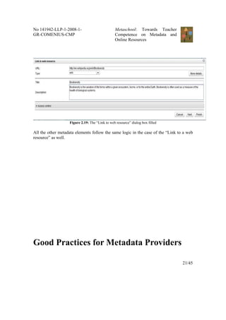 No 141942-LLP-1-2008-1-                         Metaschool: Towards Teacher
GR-COMENIUS-CMP                                 Competence on Metadata and
                                                Online Resources




                   Figure 2.19: The “Link to web resource” dialog box filled

All the other metadata elements follow the same logic in the case of the “Link to a web
resource” as well.




Good Practices for Metadata Providers

                                                                                 21/45
 