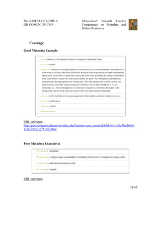 No 141942-LLP-1-2008-1-                   Metaschool: Towards Teacher
GR-COMENIUS-CMP                           Competence on Metadata and
                                          Online Resources



    Coverage

Good Metadata Example




URL reference:
http://portal.organicedunet.eu/index.php?option=com_metavi&loId=lo-1c4dc38a-b8a0-
11de-922e-3b751303d8ec



Poor Metadata Example(s)




URL reference:

                                                                             31/45
 