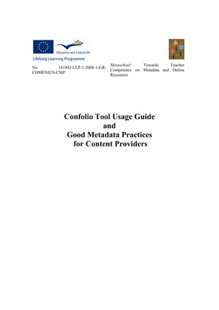 Metaschool:   Towards     Teacher
No        141942-LLP-1-2008-1-GR-
                                  Competence on Metadata and Online
COMENIUS-CMP
                                  Resources




              Confolio Tool Usage Guide
                         and
              Good Metadata Practices
                for Content Providers
 