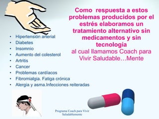 Como  respuesta a estos problemas producidos por el estrés elaboramos un tratamiento alternativo sin medicamentos y sin tecnología al cual llamamos Coach para Vivir Saludable…Mente Hipertensión arterial Diabetes Insomnio Aumento del colesterol Artritis Cancer Problemas cardíacos Fibromialgia. Fatiga crónica Alergia y asma.Infecciones reiteradas 