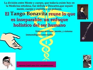 La división entre Mente y cuerpo, que todavía existe hoy en la Medicina ortodoxa, fue debida a Descartes,que separó mente, cuerpo y espíritu y en pedazos.  El  Tango Bonavita  reune lo que es inseparable: un enfoque holístico del ser humano   Sistema nervioso ,mente, y sistema inmunológico conectados 