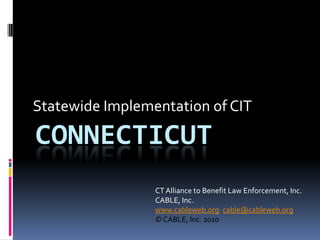 Statewide Implementation of CIT Connecticut CT Alliance to Benefit Law Enforcement, Inc. CABLE, Inc. www.cableweb.org; cable@cableweb.org © CABLE, Inc. 2010 