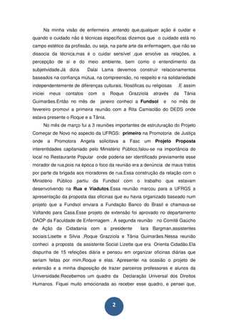 Na minha visão de enfermeira ,entendo que,qualquer ação é cuidar e
quando o cuidado não é técnicas específicas dizemos que o cuidado está no
campo estético da profissão, ou seja, na parte arte da enfermagem, que não se
dissocia da técnica,mas é o cuidar sensível ,que envolve as relações, a
percepção de si e do meio ambiente, bem como o entendimento da
subjetividade.Já dizia      Dalai Lama devemos construir relacionamentos
baseados na confiança mútua, na compreensão, no respeito e na solidariedade
independentemente de diferenças culturais, filosóficas ou religiosas           .E assim
iniciei   meus   contatos       com   o   Roque    Grazziola     através      da   Tânia
Guimarães.Então no mês de             janeiro conheci a Fundsol         e   no mês de
fevereiro promovi a primeira reunião com a Rita Camisolão do DEDS onde
estava presente o Roque e a Tânia.
      No mês de março fui a 3 reuniões importantes de estruturação do Projeto
Começar de Novo no aspecto da UFRGS: primeiro na Promotoria de Justiça
onde a Promotora Angela solicitava a Fasc um Projeto Proposta
interentidades capitaniado pelo Ministério Público,falou-se na importância do
local no Restaurante Popular onde poderia ser identificado previamente esse
morador de rua,pois na época o foco da reunião era a denúncia de maus tratos
por parte da brigada aos moradores de rua.Essa construção da relação com o
Ministèrio   Público   partiu    da    Fundsol    com   o    trabalho   que    estavam
desenvolvendo na Rua e Viadutos.Essa reunião marcou para a UFRGS a
apresentação da proposta das oficinas que eu havia organizado baseado num
projeto que a Fundsol enviara a Fundação Banco do Brasil e chamava-se
Voltando para Casa.Esse projeto de extensão foi aprovado no departamento
DAOP da Faculdade de Enfermagem . A segunda reunião no Comitê Gaúcho
de Ação da Cidadania com a presidente                       Iara Bargman,assistentes
sociais:Lisette e Silvia ,Roque Grazziola e Tânia Guimarães.Nessa reunião
conheci a proposta da assistente Social Lizette que era Orienta Cidadão.Ela
dispunha de 15 refeições diária e pensou em organizar oficinas diárias que
seriam feitas por mim,Roque e elas. Apresentei na ocasião o projeto de
extensão e a minha disposição de trazer parceiros professores e alunos da
Universidade.Recebemos um quadro da              Declaração Universal dos Direitos
Humanos. Fiquei muito emocionada ao receber esse quadro, e pensei que,



                                           2
 