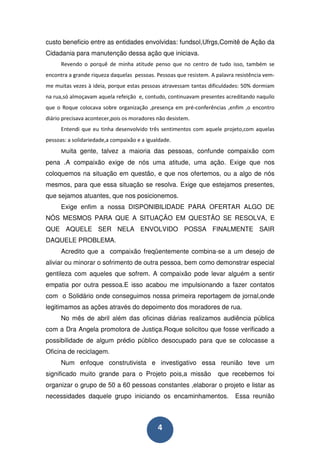 custo beneficio entre as entidades envolvidas: fundsol,Ufrgs,Comitê de Ação da
Cidadania para manutenção dessa ação que iniciava.
      Revendo o porquê de minha atitude penso que no centro de tudo isso, também se
encontra a grande riqueza daquelas pessoas. Pessoas que resistem. A palavra resistência vem-
me muitas vezes à ideia, porque estas pessoas atravessam tantas dificuldades: 50% dormiam
na rua,só almoçavam aquela refeição e, contudo, continuavam presentes acreditando naquilo
que o Roque colocava sobre organização ,presença em pré-conferências ,enfim ,o encontro
diário precisava acontecer,pois os moradores não desistem.
      Entendi que eu tinha desenvolvido três sentimentos com aquele projeto,com aquelas
pessoas: a solidariedade,a compaixão e a igualdade.
      Muita gente, talvez a maioria das pessoas, confunde compaixão com
pena .A compaixão exige de nós uma atitude, uma ação. Exige que nos
coloquemos na situação em questão, e que nos ofertemos, ou a algo de nós
mesmos, para que essa situação se resolva. Exige que estejamos presentes,
que sejamos atuantes, que nos posicionemos.
      Exige enfim a nossa DISPONIBILIDADE PARA OFERTAR ALGO DE
NÓS MESMOS PARA QUE A SITUAÇÃO EM QUESTÃO SE RESOLVA, E
QUE AQUELE SER NELA ENVOLVIDO POSSA FINALMENTE SAIR
DAQUELE PROBLEMA.
      Acredito que a compaixão freqüentemente combina-se a um desejo de
aliviar ou minorar o sofrimento de outra pessoa, bem como demonstrar especial
gentileza com aqueles que sofrem. A compaixão pode levar alguém a sentir
empatia por outra pessoa.E isso acabou me impulsionando a fazer contatos
com o Solidário onde conseguimos nossa primeira reportagem de jornal,onde
legitimamos as ações através do depoimento dos moradores de rua.
      No mês de abril além das oficinas diárias realizamos audiência pública
com a Dra Angela promotora de Justiça.Roque solicitou que fosse verificado a
possibilidade de algum prédio público desocupado para que se colocasse a
Oficina de reciclagem.
      Num enfoque construtivista e investigativo essa reunião teve um
significado muito grande para o Projeto pois,a missão                que recebemos foi
organizar o grupo de 50 a 60 pessoas constantes ,elaborar o projeto e listar as
necessidades daquele grupo iniciando os encaminhamentos.                    Essa reunião



                                             4
 
