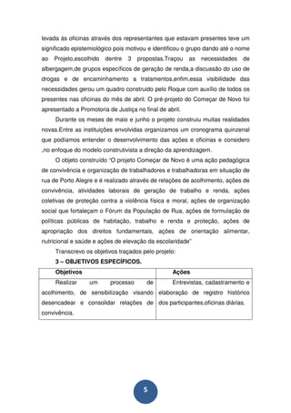 levada às oficinas através dos representantes que estavam presentes teve um
significado epistemiológico pois motivou e identificou o grupo dando até o nome
ao   Projeto,escolhido   dentre   3   propostas.Traçou   as   necessidades   de
albergagem,de grupos específicos de geração de renda,a discussão do uso de
drogas e de encaminhamento a tratamentos,enfim,essa visibilidade das
necessidades gerou um quadro construido pelo Roque com auxílio de todos os
presentes nas oficinas do mês de abril. O pré-projeto do Começar de Novo foi
apresentado a Promotoria de Justiça no final de abril.
     Durante os meses de maio e junho o projeto construiu muitas realidades
novas.Entre as instituições envolvidas organizamos um cronograma quinzenal
que podíamos entender o desenvolvimento das ações e oficinas e considero
,no enfoque do modelo construtivista a direção da aprendizagem.
     O objeto construído “O projeto Começar de Novo é uma ação pedagógica
de convivência e organização de trabalhadores e trabalhadoras em situação de
rua de Porto Alegre e é realizado através de relações de acolhimento, ações de
convivência, atividades laborais de geração de trabalho e renda, ações
coletivas de proteção contra a violência física e moral, ações de organização
social que fortaleçam o Fórum da População de Rua, ações de formulação de
políticas públicas de habitação, trabalho e renda e proteção, ações de
apropriação dos direitos fundamentais, ações de orientação alimentar,
nutricional e saúde e ações de elevação da escolaridade”
     Transcrevo os objetivos traçados pelo projeto:
     3 – OBJETIVOS ESPECÍFICOS.
     Objetivos                                    Ações
     Realizar     um      processo       de       Entrevistas, cadastramento e
acolhimento, de sensibilização visando elaboração de registro histórico
desencadear e consolidar relações de dos participantes,oficinas diárias.
convivência.




                                        5
 