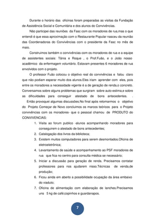 Durante o horário das oficinas foram preparadas as visitas da Fundação
de Assistência Social e Comunitária e dos alunos do Convivências.
      Não participei das reuniões da Fasc com os moradores de rua,mas o que
entendi é que essa aproximação com o Restaurante Popular nasceu da reunião
das Coordenadoras do Convivências com o presidente da Fasc no mês de
maio.
      Construimos também o convivências com os moradores de rua e a equipe
de assistentes sociais: Tânia e Roque , o Prof.Fuão, e o João nosso
acadêmico da enfermagem voluntário. Estavam presentes 6 moradores de rua
envolvidos com o projeto.
      O professor Fuão colocou o objetivo real do convivências e falou claro
que não podiam esperar muito dos alunos.Eles iriam aprender com eles, pois
entre os moradores a necessidade vigente é a de geração de renda,o concreto.
Conversamos sobre alguns problemas que surgiram sobre auto-estima,e sobre
as    dificuldades   para   conseguir   atestado de   bons   antecedentes.    .
     Então provoquei algumas discussões.No final após retomarmos o objetivo
do Projeto Começar de Novo concluimos os marcos teóricos para o Projeto
convivências com os moradores- que o pessoal chamou de PRODUTO do
CONVIVENCIAS:
          1. Visita ao forum publico -alunos acompanhando moradores para
             conseguirem o atestado de bons antecedentes;
          2. Catalogação dos livros da biblioteca;
          3. Existem muitos computadores para serem desmontados.Oficina de
             eletroeletrônica;
          4. Levantamento de saúde e acompanhamento ao PSF moradores de
             rua que fica no centro para consulta médica se necessário;
          5. Iniciar a discussão para geração de renda. Precisamos contatar
             professores para nos ajudarem nisso.Técnicas        de venda,de
             produção;
          6. Ficou ainda em aberto a possibilidade ocupação da área embaixo
             do viaduto;
          7. Oficina de alimentação com elaboração de lanches.Precisamos
             uns 5 kg de café;copinhos e guardanapos.



                                        7
 