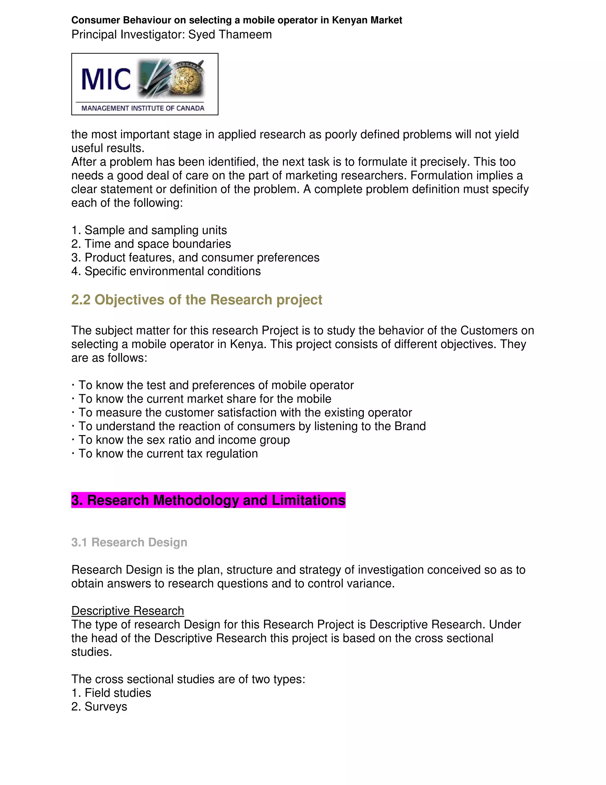 Consumer Behaviour on selecting a mobile operator in Kenyan Market
Principal Investigator: Syed Thameem




the most important stage in applied research as poorly defined problems will not yield
useful results.
After a problem has been identified, the next task is to formulate it precisely. This too
needs a good deal of care on the part of marketing researchers. Formulation implies a
clear statement or definition of the problem. A complete problem definition must specify
each of the following:

1. Sample and sampling units
2. Time and space boundaries
3. Product features, and consumer preferences
4. Specific environmental conditions

2.2 Objectives of the Research project

The subject matter for this research Project is to study the behavior of the Customers on
selecting a mobile operator in Kenya. This project consists of different objectives. They
are as follows:

·   To know the test and preferences of mobile operator
·   To know the current market share for the mobile
·   To measure the customer satisfaction with the existing operator
·   To understand the reaction of consumers by listening to the Brand
·   To know the sex ratio and income group
·   To know the current tax regulation


3. Research Methodology and Limitations

3.1 Research Design

Research Design is the plan, structure and strategy of investigation conceived so as to
obtain answers to research questions and to control variance.

Descriptive Research
The type of research Design for this Research Project is Descriptive Research. Under
the head of the Descriptive Research this project is based on the cross sectional
studies.

The cross sectional studies are of two types:
1. Field studies
2. Surveys
 