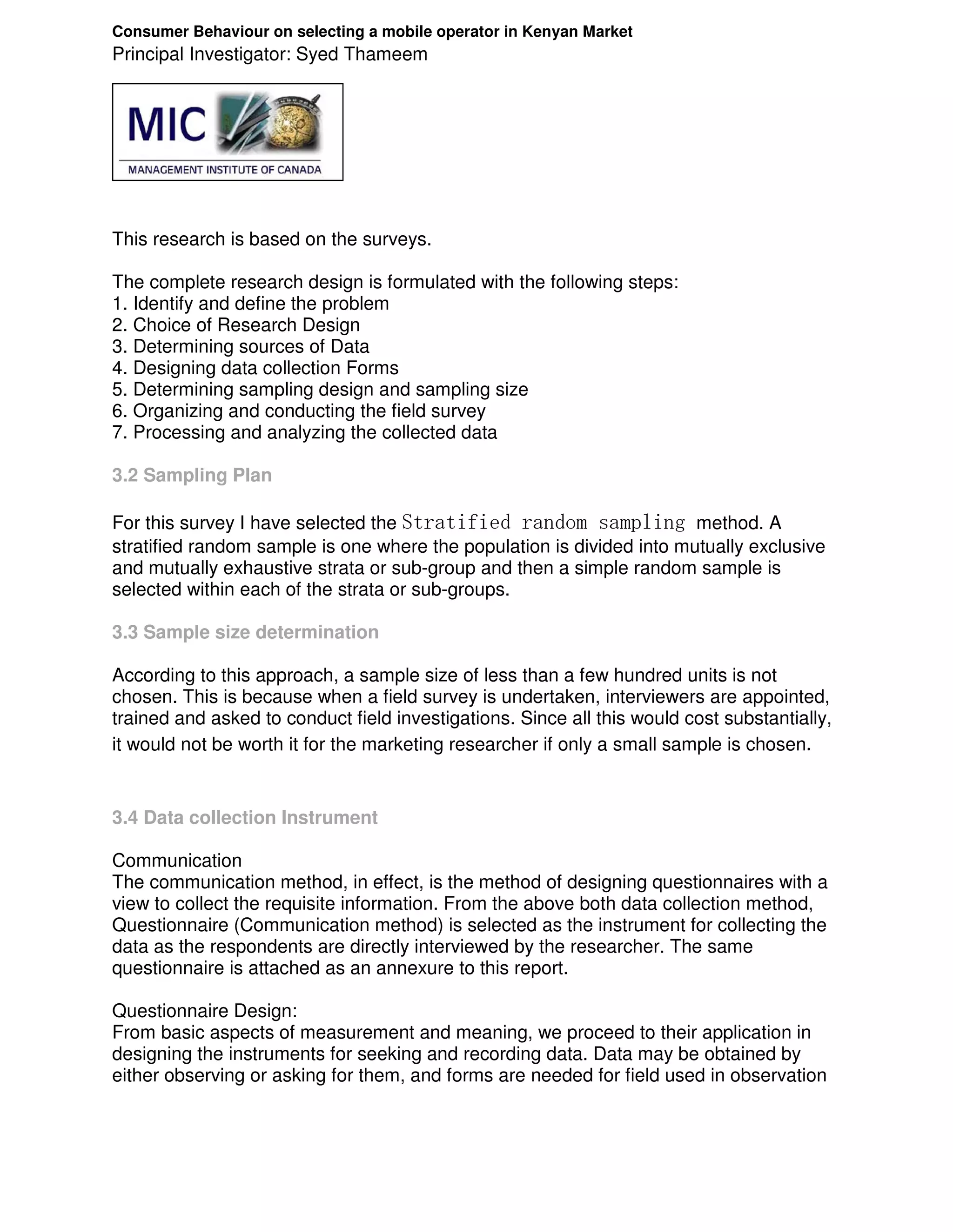 Consumer Behaviour on selecting a mobile operator in Kenyan Market
Principal Investigator: Syed Thameem




This research is based on the surveys.

The complete research design is formulated with the following steps:
1. Identify and define the problem
2. Choice of Research Design
3. Determining sources of Data
4. Designing data collection Forms
5. Determining sampling design and sampling size
6. Organizing and conducting the field survey
7. Processing and analyzing the collected data

3.2 Sampling Plan

For this survey I have selected the Stratified random sampling method. A
stratified random sample is one where the population is divided into mutually exclusive
and mutually exhaustive strata or sub-group and then a simple random sample is
selected within each of the strata or sub-groups.

3.3 Sample size determination

According to this approach, a sample size of less than a few hundred units is not
chosen. This is because when a field survey is undertaken, interviewers are appointed,
trained and asked to conduct field investigations. Since all this would cost substantially,
it would not be worth it for the marketing researcher if only a small sample is chosen.


3.4 Data collection Instrument

Communication
The communication method, in effect, is the method of designing questionnaires with a
view to collect the requisite information. From the above both data collection method,
Questionnaire (Communication method) is selected as the instrument for collecting the
data as the respondents are directly interviewed by the researcher. The same
questionnaire is attached as an annexure to this report.

Questionnaire Design:
From basic aspects of measurement and meaning, we proceed to their application in
designing the instruments for seeking and recording data. Data may be obtained by
either observing or asking for them, and forms are needed for field used in observation
 