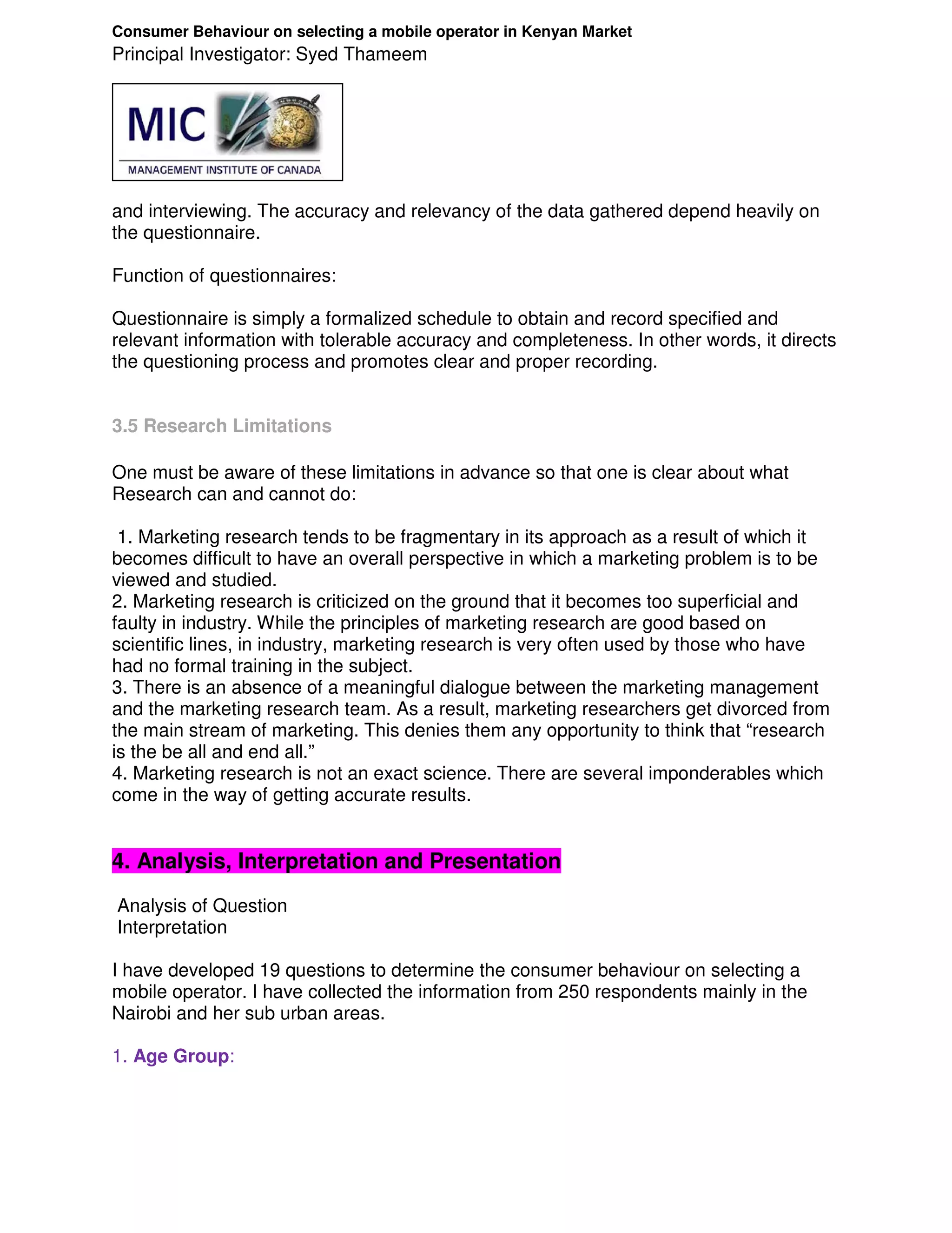 Consumer Behaviour on selecting a mobile operator in Kenyan Market
Principal Investigator: Syed Thameem




and interviewing. The accuracy and relevancy of the data gathered depend heavily on
the questionnaire.

Function of questionnaires:

Questionnaire is simply a formalized schedule to obtain and record specified and
relevant information with tolerable accuracy and completeness. In other words, it directs
the questioning process and promotes clear and proper recording.


3.5 Research Limitations

One must be aware of these limitations in advance so that one is clear about what
Research can and cannot do:

 1. Marketing research tends to be fragmentary in its approach as a result of which it
becomes difficult to have an overall perspective in which a marketing problem is to be
viewed and studied.
2. Marketing research is criticized on the ground that it becomes too superficial and
faulty in industry. While the principles of marketing research are good based on
scientific lines, in industry, marketing research is very often used by those who have
had no formal training in the subject.
3. There is an absence of a meaningful dialogue between the marketing management
and the marketing research team. As a result, marketing researchers get divorced from
the main stream of marketing. This denies them any opportunity to think that “research
is the be all and end all.”
4. Marketing research is not an exact science. There are several imponderables which
come in the way of getting accurate results.


4. Analysis, Interpretation and Presentation
Analysis of Question
Interpretation

I have developed 19 questions to determine the consumer behaviour on selecting a
mobile operator. I have collected the information from 250 respondents mainly in the
Nairobi and her sub urban areas.

1. Age Group:
 