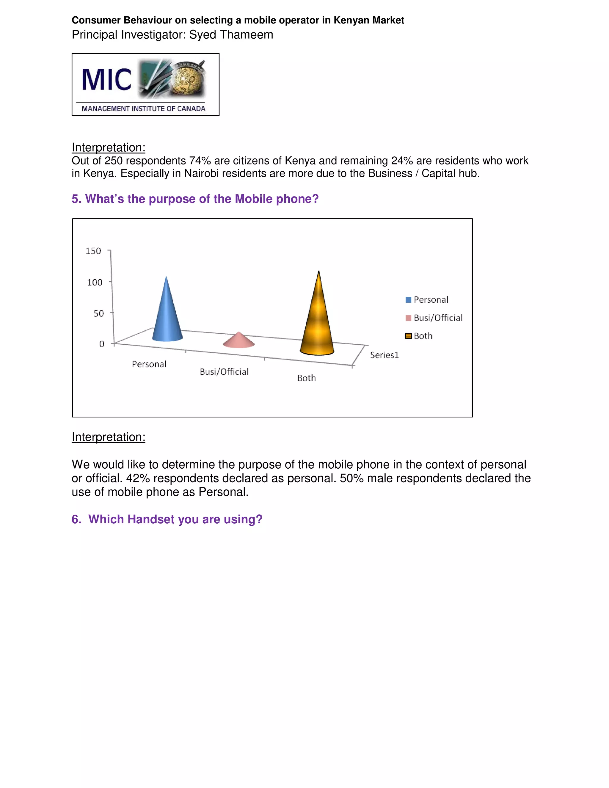 Consumer Behaviour on selecting a mobile operator in Kenyan Market
Principal Investigator: Syed Thameem




Interpretation:
Out of 250 respondents 74% are citizens of Kenya and remaining 24% are residents who work
in Kenya. Especially in Nairobi residents are more due to the Business / Capital hub.

5. What’s the purpose of the Mobile phone?




Interpretation:

We would like to determine the purpose of the mobile phone in the context of personal
or official. 42% respondents declared as personal. 50% male respondents declared the
use of mobile phone as Personal.

6. Which Handset you are using?
 