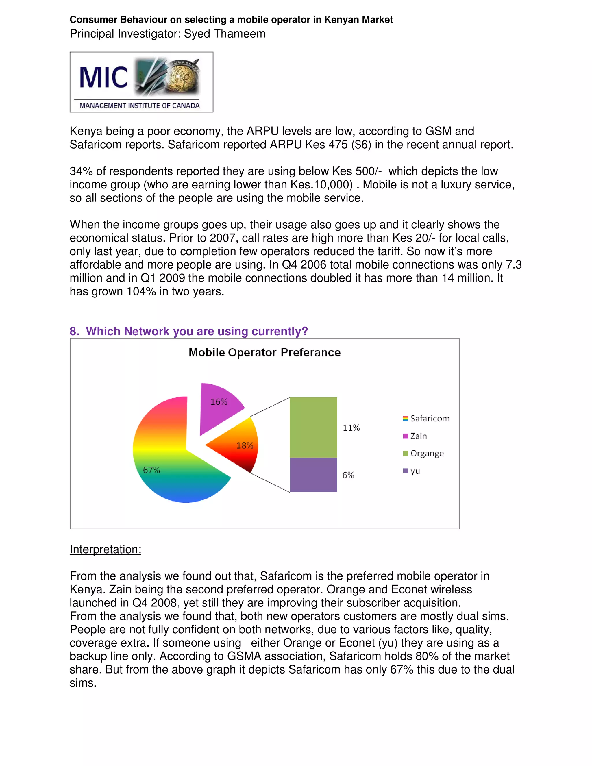 Consumer Behaviour on selecting a mobile operator in Kenyan Market
Principal Investigator: Syed Thameem




Kenya being a poor economy, the ARPU levels are low, according to GSM and
Safaricom reports. Safaricom reported ARPU Kes 475 ($6) in the recent annual report.

34% of respondents reported they are using below Kes 500/- which depicts the low
income group (who are earning lower than Kes.10,000) . Mobile is not a luxury service,
so all sections of the people are using the mobile service.

When the income groups goes up, their usage also goes up and it clearly shows the
economical status. Prior to 2007, call rates are high more than Kes 20/- for local calls,
only last year, due to completion few operators reduced the tariff. So now it’s more
affordable and more people are using. In Q4 2006 total mobile connections was only 7.3
million and in Q1 2009 the mobile connections doubled it has more than 14 million. It
has grown 104% in two years.


8. Which Network you are using currently?




Interpretation:

From the analysis we found out that, Safaricom is the preferred mobile operator in
Kenya. Zain being the second preferred operator. Orange and Econet wireless
launched in Q4 2008, yet still they are improving their subscriber acquisition.
From the analysis we found that, both new operators customers are mostly dual sims.
People are not fully confident on both networks, due to various factors like, quality,
coverage extra. If someone using either Orange or Econet (yu) they are using as a
backup line only. According to GSMA association, Safaricom holds 80% of the market
share. But from the above graph it depicts Safaricom has only 67% this due to the dual
sims.
 