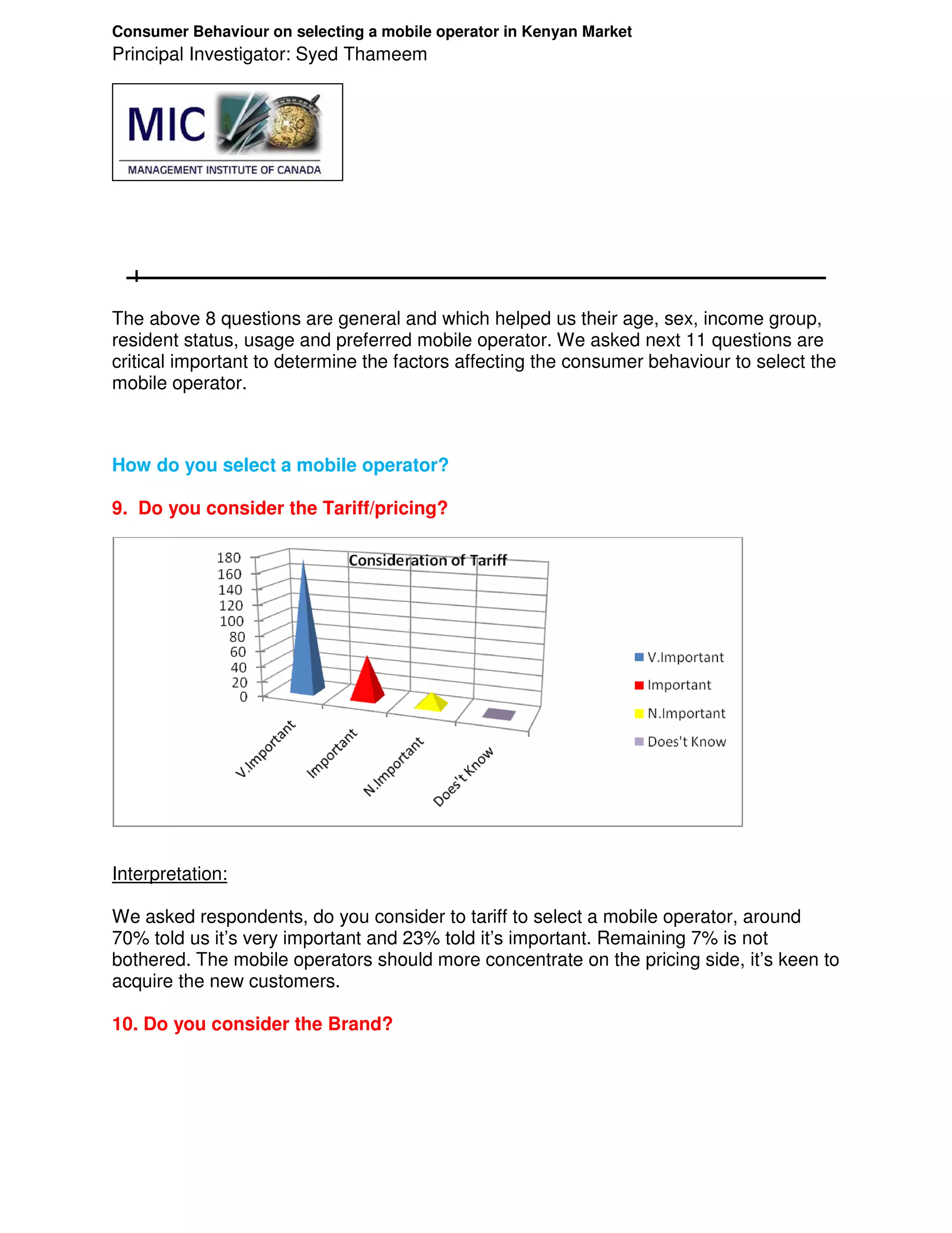 Consumer Behaviour on selecting a mobile operator in Kenyan Market
Principal Investigator: Syed Thameem




The above 8 questions are general and which helped us their age, sex, income group,
resident status, usage and preferred mobile operator. We asked next 11 questions are
critical important to determine the factors affecting the consumer behaviour to select the
mobile operator.



How do you select a mobile operator?

9. Do you consider the Tariff/pricing?




Interpretation:

We asked respondents, do you consider to tariff to select a mobile operator, around
70% told us it’s very important and 23% told it’s important. Remaining 7% is not
bothered. The mobile operators should more concentrate on the pricing side, it’s keen to
acquire the new customers.

10. Do you consider the Brand?
 