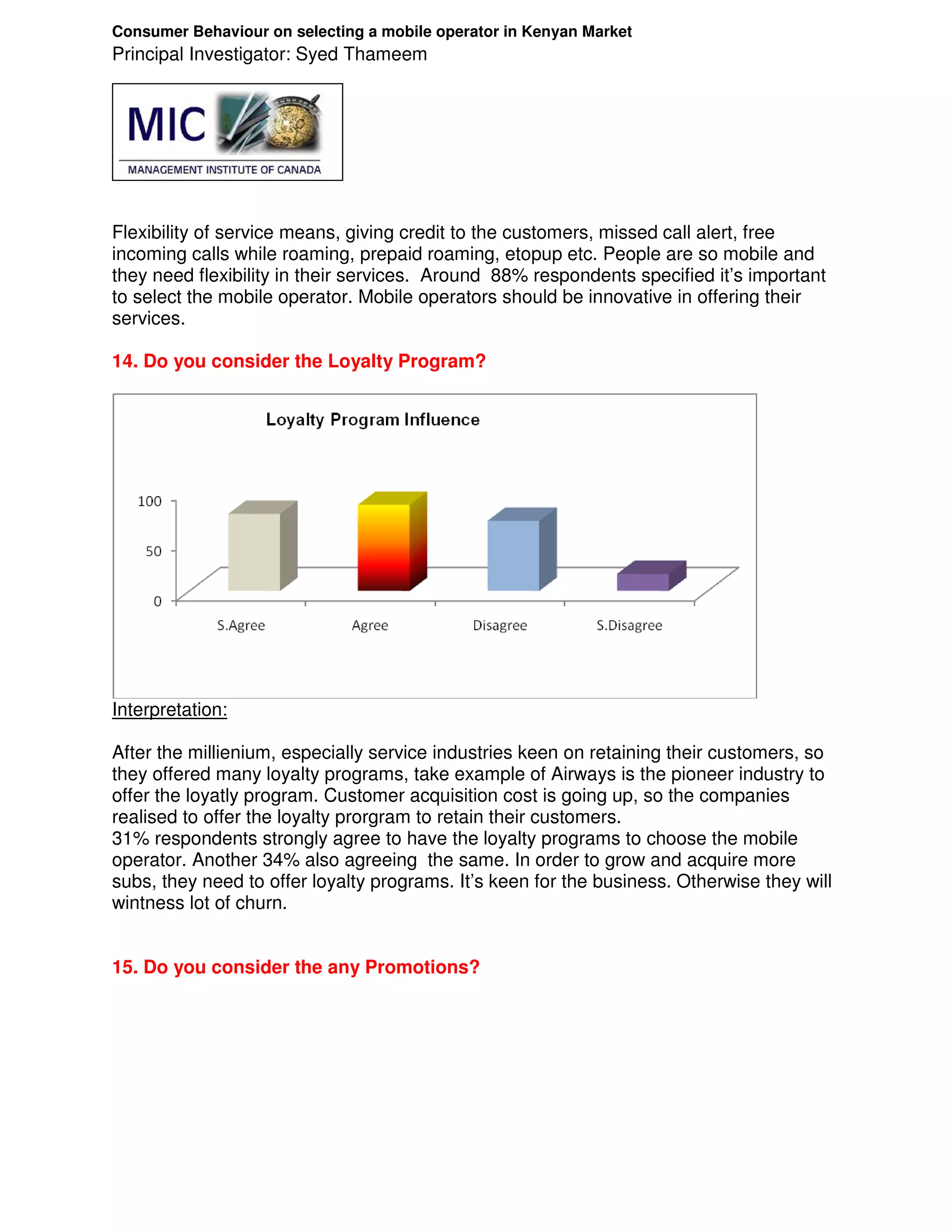 Consumer Behaviour on selecting a mobile operator in Kenyan Market
Principal Investigator: Syed Thameem




Flexibility of service means, giving credit to the customers, missed call alert, free
incoming calls while roaming, prepaid roaming, etopup etc. People are so mobile and
they need flexibility in their services. Around 88% respondents specified it’s important
to select the mobile operator. Mobile operators should be innovative in offering their
services.

14. Do you consider the Loyalty Program?




Interpretation:

After the millienium, especially service industries keen on retaining their customers, so
they offered many loyalty programs, take example of Airways is the pioneer industry to
offer the loyatly program. Customer acquisition cost is going up, so the companies
realised to offer the loyalty prorgram to retain their customers.
31% respondents strongly agree to have the loyalty programs to choose the mobile
operator. Another 34% also agreeing the same. In order to grow and acquire more
subs, they need to offer loyalty programs. It’s keen for the business. Otherwise they will
wintness lot of churn.


15. Do you consider the any Promotions?
 