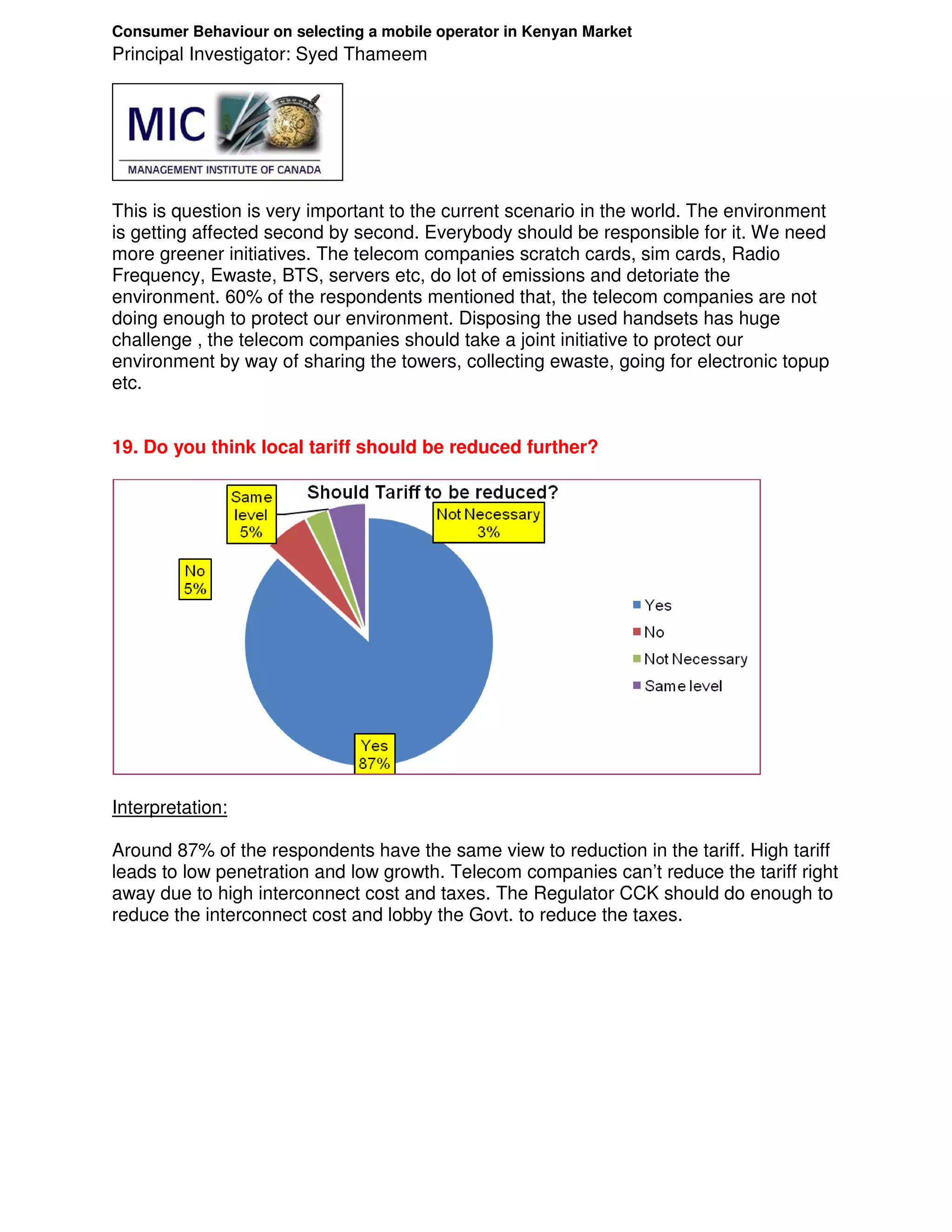 Consumer Behaviour on selecting a mobile operator in Kenyan Market
Principal Investigator: Syed Thameem




This is question is very important to the current scenario in the world. The environment
is getting affected second by second. Everybody should be responsible for it. We need
more greener initiatives. The telecom companies scratch cards, sim cards, Radio
Frequency, Ewaste, BTS, servers etc, do lot of emissions and detoriate the
environment. 60% of the respondents mentioned that, the telecom companies are not
doing enough to protect our environment. Disposing the used handsets has huge
challenge , the telecom companies should take a joint initiative to protect our
environment by way of sharing the towers, collecting ewaste, going for electronic topup
etc.


19. Do you think local tariff should be reduced further?




Interpretation:

Around 87% of the respondents have the same view to reduction in the tariff. High tariff
leads to low penetration and low growth. Telecom companies can’t reduce the tariff right
away due to high interconnect cost and taxes. The Regulator CCK should do enough to
reduce the interconnect cost and lobby the Govt. to reduce the taxes.
 