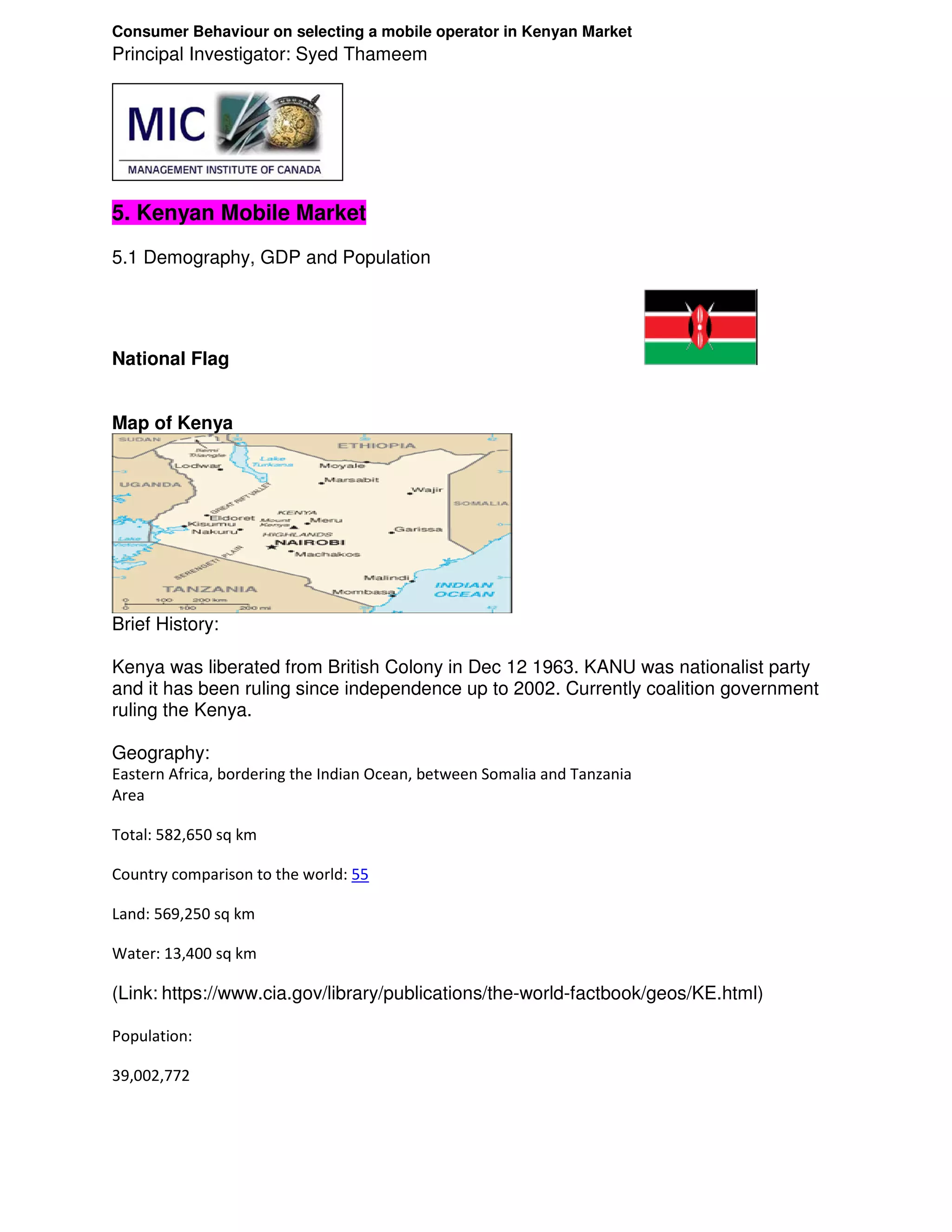 Consumer Behaviour on selecting a mobile operator in Kenyan Market
Principal Investigator: Syed Thameem




5. Kenyan Mobile Market
5.1 Demography, GDP and Population




National Flag


Map of Kenya




Brief History:

Kenya was liberated from British Colony in Dec 12 1963. KANU was nationalist party
and it has been ruling since independence up to 2002. Currently coalition government
ruling the Kenya.

Geography:
Eastern Africa, bordering the Indian Ocean, between Somalia and Tanzania
Area

Total: 582,650 sq km

Country comparison to the world: 55

Land: 569,250 sq km

Water: 13,400 sq km

(Link: https://www.cia.gov/library/publications/the-world-factbook/geos/KE.html)

Population:

39,002,772
 