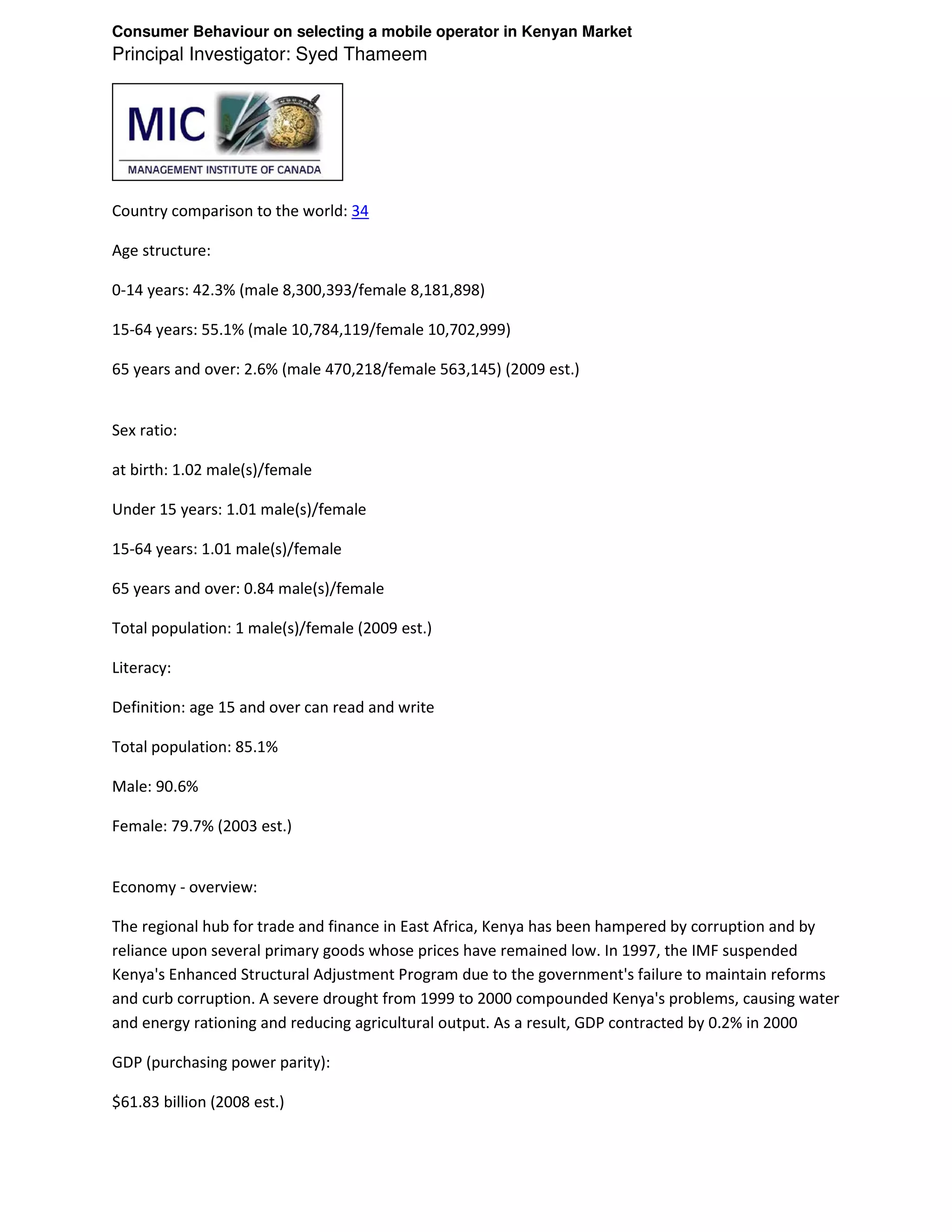 Consumer Behaviour on selecting a mobile operator in Kenyan Market
Principal Investigator: Syed Thameem




Country comparison to the world: 34

Age structure:

0-14 years: 42.3% (male 8,300,393/female 8,181,898)

15-64 years: 55.1% (male 10,784,119/female 10,702,999)

65 years and over: 2.6% (male 470,218/female 563,145) (2009 est.)


Sex ratio:

at birth: 1.02 male(s)/female

Under 15 years: 1.01 male(s)/female

15-64 years: 1.01 male(s)/female

65 years and over: 0.84 male(s)/female

Total population: 1 male(s)/female (2009 est.)

Literacy:

Definition: age 15 and over can read and write

Total population: 85.1%

Male: 90.6%

Female: 79.7% (2003 est.)


Economy - overview:

The regional hub for trade and finance in East Africa, Kenya has been hampered by corruption and by
reliance upon several primary goods whose prices have remained low. In 1997, the IMF suspended
Kenya's Enhanced Structural Adjustment Program due to the government's failure to maintain reforms
and curb corruption. A severe drought from 1999 to 2000 compounded Kenya's problems, causing water
and energy rationing and reducing agricultural output. As a result, GDP contracted by 0.2% in 2000

GDP (purchasing power parity):

$61.83 billion (2008 est.)
 
