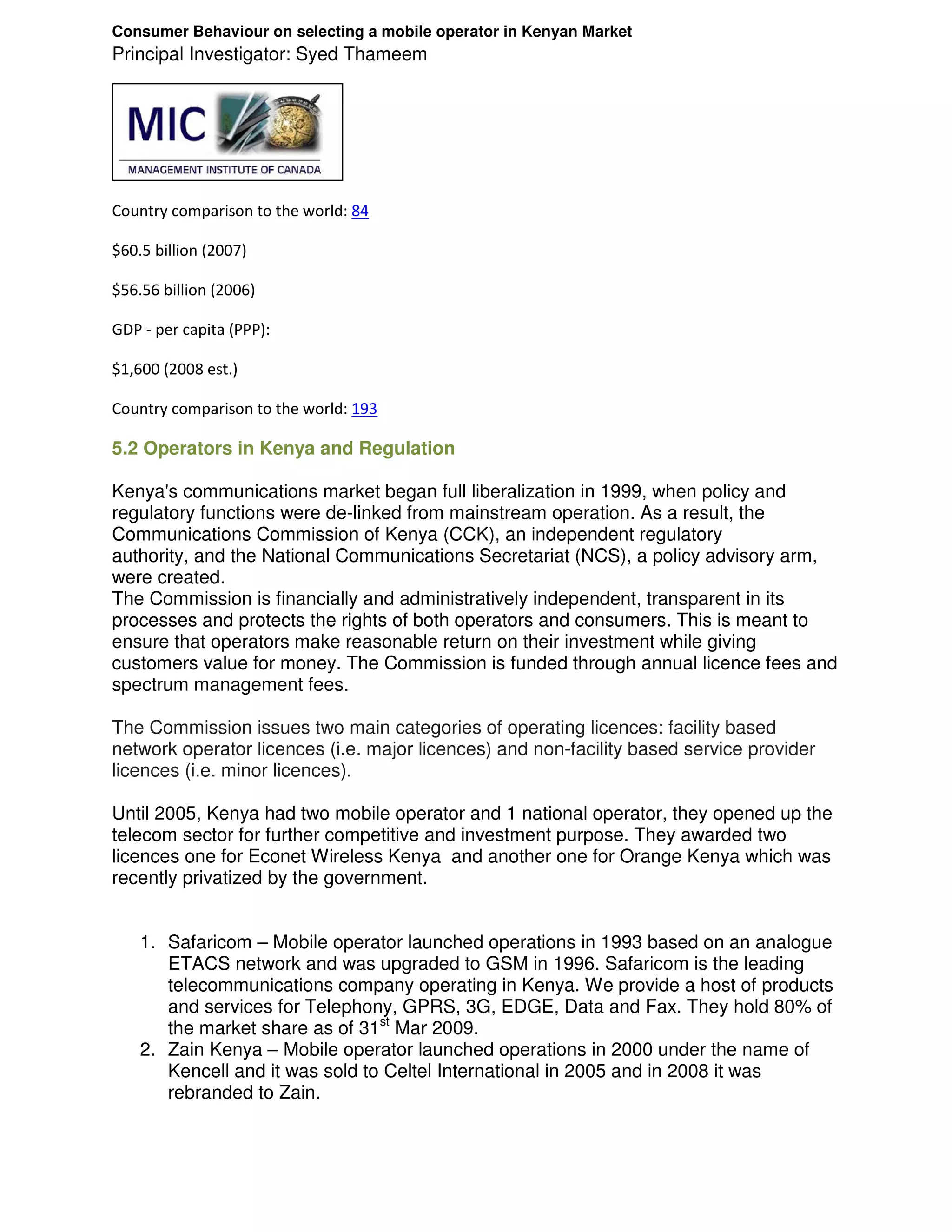Consumer Behaviour on selecting a mobile operator in Kenyan Market
Principal Investigator: Syed Thameem




Country comparison to the world: 84

$60.5 billion (2007)

$56.56 billion (2006)

GDP - per capita (PPP):

$1,600 (2008 est.)

Country comparison to the world: 193

5.2 Operators in Kenya and Regulation

Kenya's communications market began full liberalization in 1999, when policy and
regulatory functions were de-linked from mainstream operation. As a result, the
Communications Commission of Kenya (CCK), an independent regulatory
authority, and the National Communications Secretariat (NCS), a policy advisory arm,
were created.
The Commission is financially and administratively independent, transparent in its
processes and protects the rights of both operators and consumers. This is meant to
ensure that operators make reasonable return on their investment while giving
customers value for money. The Commission is funded through annual licence fees and
spectrum management fees.

The Commission issues two main categories of operating licences: facility based
network operator licences (i.e. major licences) and non-facility based service provider
licences (i.e. minor licences).

Until 2005, Kenya had two mobile operator and 1 national operator, they opened up the
telecom sector for further competitive and investment purpose. They awarded two
licences one for Econet Wireless Kenya and another one for Orange Kenya which was
recently privatized by the government.


    1. Safaricom – Mobile operator launched operations in 1993 based on an analogue
       ETACS network and was upgraded to GSM in 1996. Safaricom is the leading
       telecommunications company operating in Kenya. We provide a host of products
       and services for Telephony, GPRS, 3G, EDGE, Data and Fax. They hold 80% of
       the market share as of 31st Mar 2009.
    2. Zain Kenya – Mobile operator launched operations in 2000 under the name of
       Kencell and it was sold to Celtel International in 2005 and in 2008 it was
       rebranded to Zain.
 