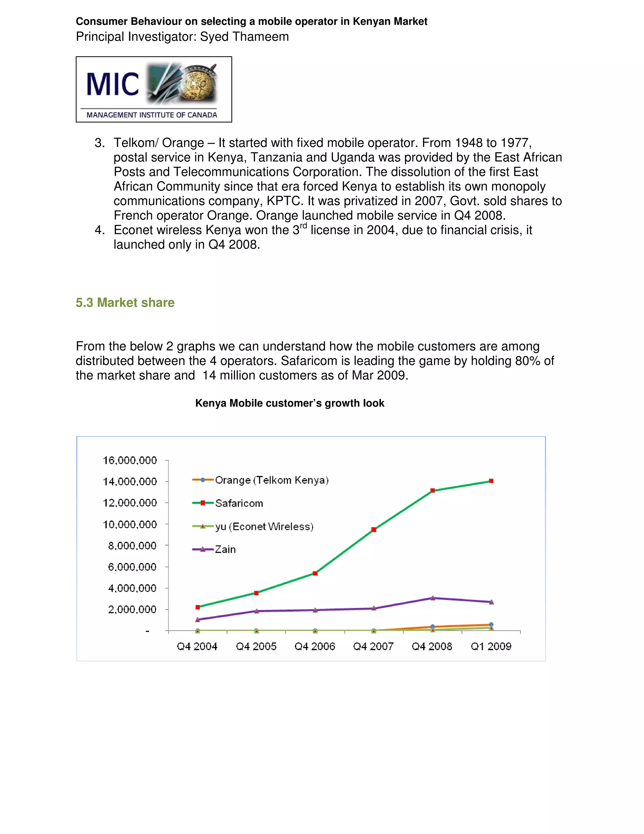 Consumer Behaviour on selecting a mobile operator in Kenyan Market
Principal Investigator: Syed Thameem




   3. Telkom/ Orange – It started with fixed mobile operator. From 1948 to 1977,
      postal service in Kenya, Tanzania and Uganda was provided by the East African
      Posts and Telecommunications Corporation. The dissolution of the first East
      African Community since that era forced Kenya to establish its own monopoly
      communications company, KPTC. It was privatized in 2007, Govt. sold shares to
      French operator Orange. Orange launched mobile service in Q4 2008.
   4. Econet wireless Kenya won the 3rd license in 2004, due to financial crisis, it
      launched only in Q4 2008.



5.3 Market share


From the below 2 graphs we can understand how the mobile customers are among
distributed between the 4 operators. Safaricom is leading the game by holding 80% of
the market share and 14 million customers as of Mar 2009.

                      Kenya Mobile customer’s growth look
 