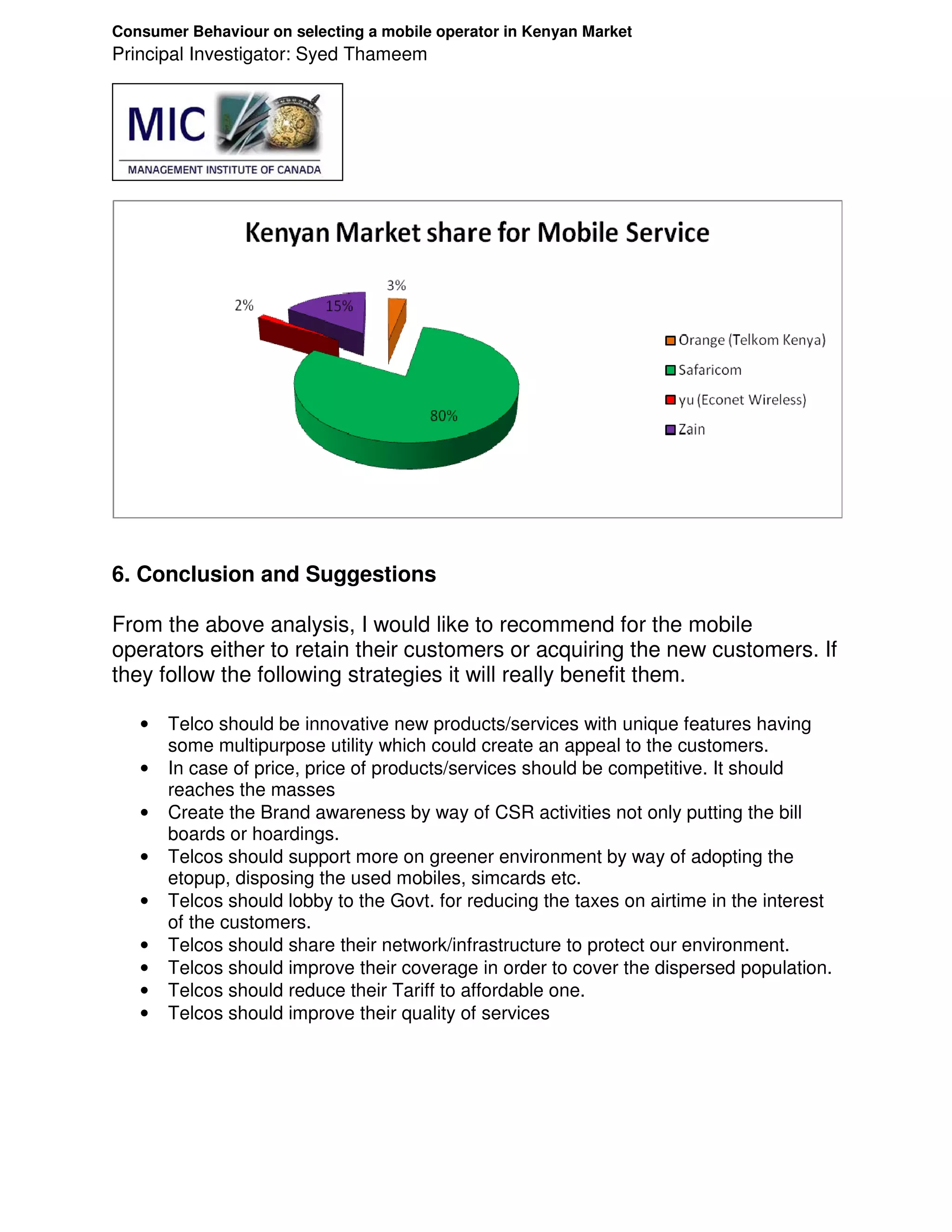 Consumer Behaviour on selecting a mobile operator in Kenyan Market
Principal Investigator: Syed Thameem




6. Conclusion and Suggestions

From the above analysis, I would like to recommend for the mobile
operators either to retain their customers or acquiring the new customers. If
they follow the following strategies it will really benefit them.

   •   Telco should be innovative new products/services with unique features having
       some multipurpose utility which could create an appeal to the customers.
   •   In case of price, price of products/services should be competitive. It should
       reaches the masses
   •   Create the Brand awareness by way of CSR activities not only putting the bill
       boards or hoardings.
   •   Telcos should support more on greener environment by way of adopting the
       etopup, disposing the used mobiles, simcards etc.
   •   Telcos should lobby to the Govt. for reducing the taxes on airtime in the interest
       of the customers.
   •   Telcos should share their network/infrastructure to protect our environment.
   •   Telcos should improve their coverage in order to cover the dispersed population.
   •   Telcos should reduce their Tariff to affordable one.
   •   Telcos should improve their quality of services
 