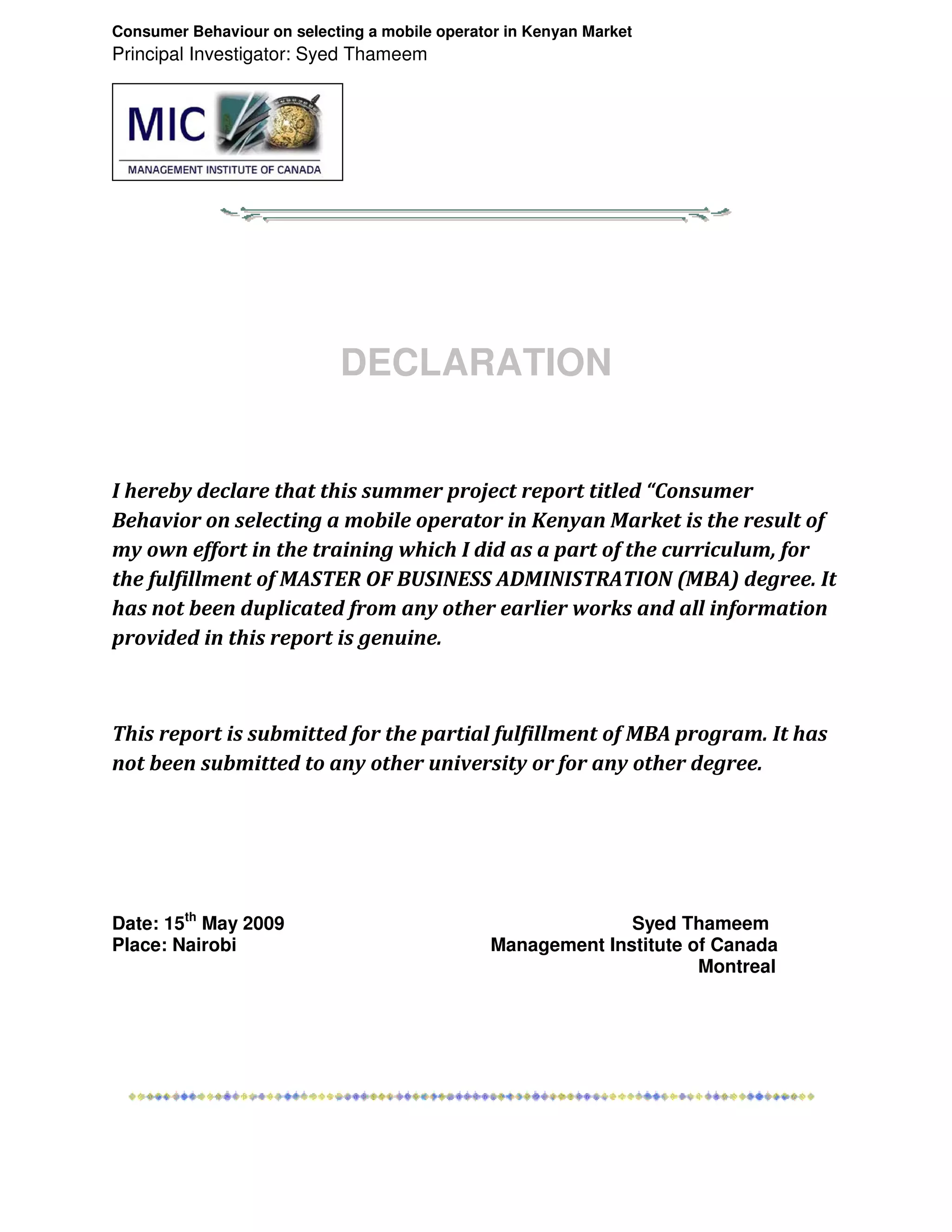 Consumer Behaviour on selecting a mobile operator in Kenyan Market
Principal Investigator: Syed Thameem




                            DECLARATION


I hereby declare that this summer project report titled “Consumer
Behavior on selecting a mobile operator in Kenyan Market is the result of
my own effort in the training which I did as a part of the curriculum, for
the fulfillment of MASTER OF BUSINESS ADMINISTRATION (MBA) degree. It
has not been duplicated from any other earlier works and all information
provided in this report is genuine.



This report is submitted for the partial fulfillment of MBA program. It has
not been submitted to any other university or for any other degree.




Date: 15th May 2009                                           Syed Thameem
Place: Nairobi                                  Management Institute of Canada
                                                                      Montreal
 