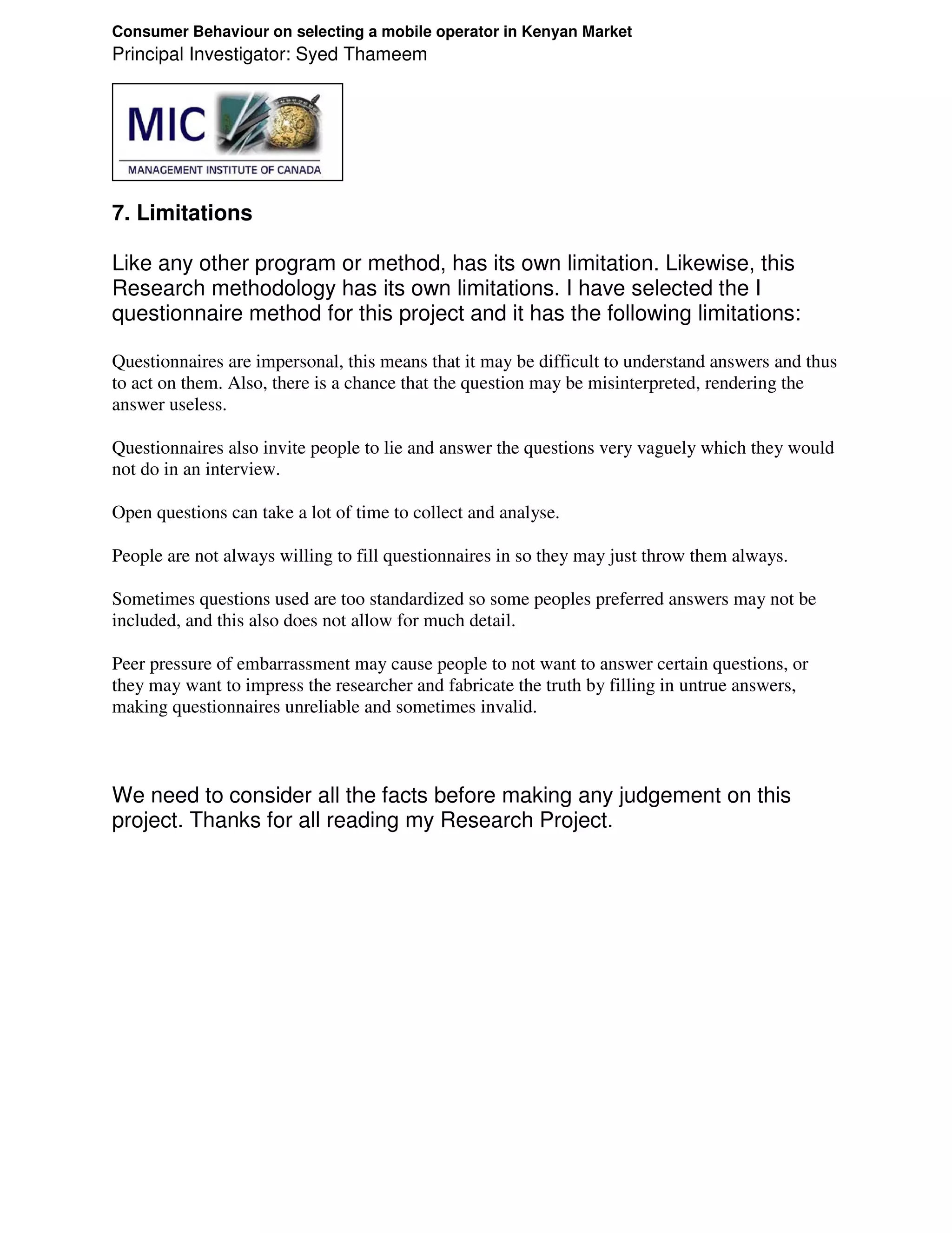 Consumer Behaviour on selecting a mobile operator in Kenyan Market
Principal Investigator: Syed Thameem




7. Limitations

Like any other program or method, has its own limitation. Likewise, this
Research methodology has its own limitations. I have selected the I
questionnaire method for this project and it has the following limitations:

Questionnaires are impersonal, this means that it may be difficult to understand answers and thus
to act on them. Also, there is a chance that the question may be misinterpreted, rendering the
answer useless.

Questionnaires also invite people to lie and answer the questions very vaguely which they would
not do in an interview.

Open questions can take a lot of time to collect and analyse.

People are not always willing to fill questionnaires in so they may just throw them always.

Sometimes questions used are too standardized so some peoples preferred answers may not be
included, and this also does not allow for much detail.

Peer pressure of embarrassment may cause people to not want to answer certain questions, or
they may want to impress the researcher and fabricate the truth by filling in untrue answers,
making questionnaires unreliable and sometimes invalid.



We need to consider all the facts before making any judgement on this
project. Thanks for all reading my Research Project.
 