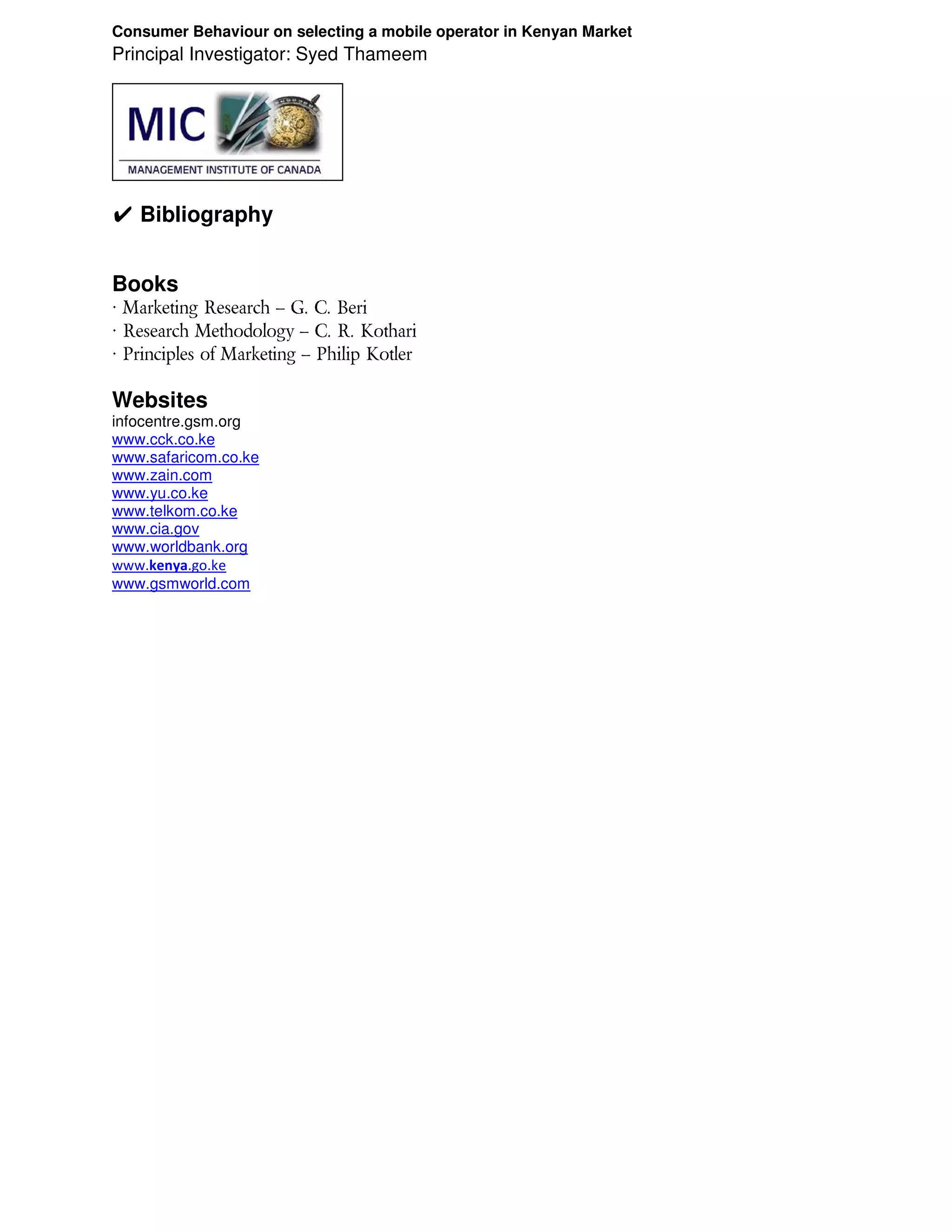Consumer Behaviour on selecting a mobile operator in Kenyan Market
Principal Investigator: Syed Thameem




✔ Bibliography


Books
 Marketing Research – G. C. Beri
 Research Methodology – C. R. Kothari
 Principles of Marketing – Philip Kotler

Websites
infocentre.gsm.org
www.cck.co.ke
www.safaricom.co.ke
www.zain.com
www.yu.co.ke
www.telkom.co.ke
www.cia.gov
www.worldbank.org
www.kenya.go.ke
www.gsmworld.com
 