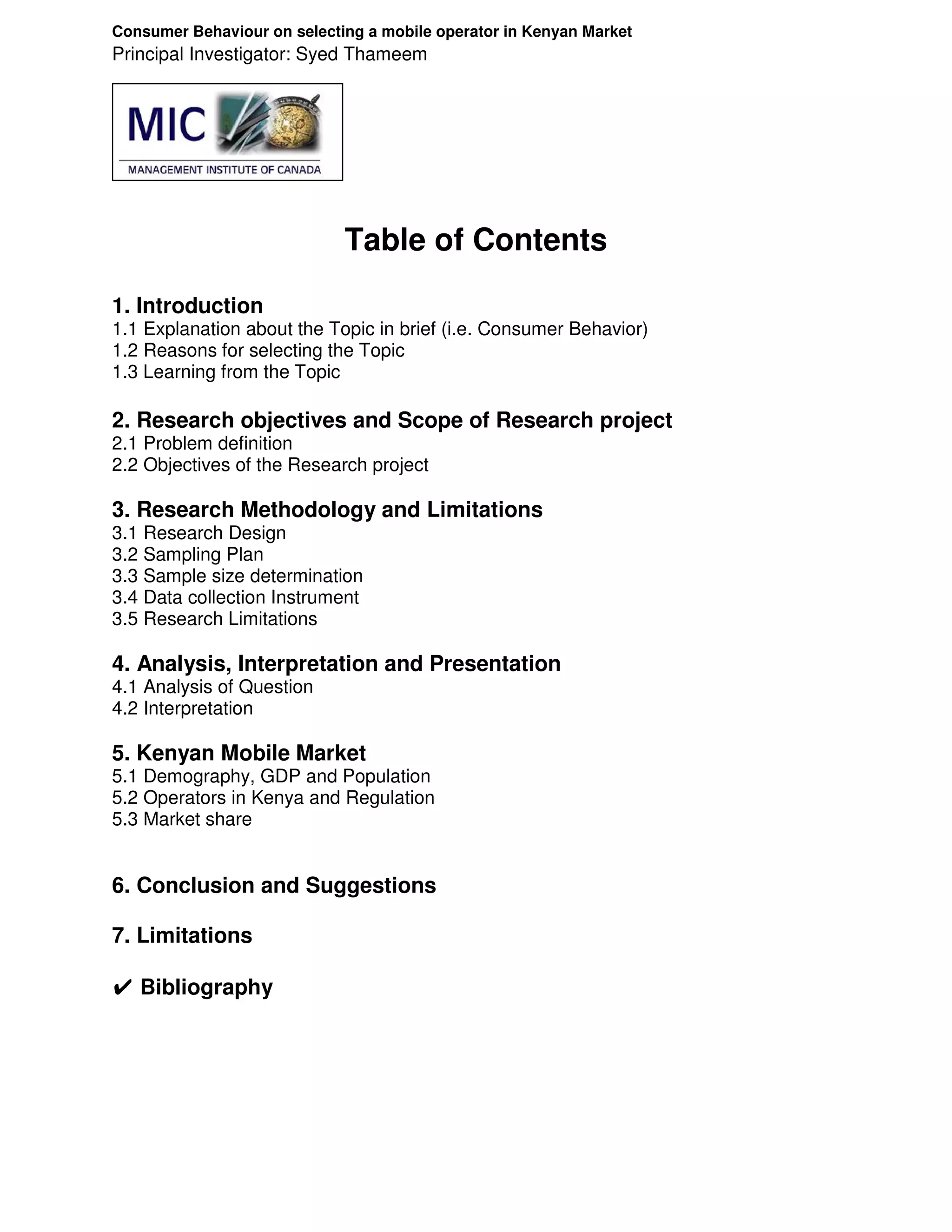 Consumer Behaviour on selecting a mobile operator in Kenyan Market
Principal Investigator: Syed Thameem




                             Table of Contents

1. Introduction
1.1 Explanation about the Topic in brief (i.e. Consumer Behavior)
1.2 Reasons for selecting the Topic
1.3 Learning from the Topic

2. Research objectives and Scope of Research project
2.1 Problem definition
2.2 Objectives of the Research project

3. Research Methodology and Limitations
3.1 Research Design
3.2 Sampling Plan
3.3 Sample size determination
3.4 Data collection Instrument
3.5 Research Limitations

4. Analysis, Interpretation and Presentation
4.1 Analysis of Question
4.2 Interpretation

5. Kenyan Mobile Market
5.1 Demography, GDP and Population
5.2 Operators in Kenya and Regulation
5.3 Market share


6. Conclusion and Suggestions

7. Limitations

✔ Bibliography
 