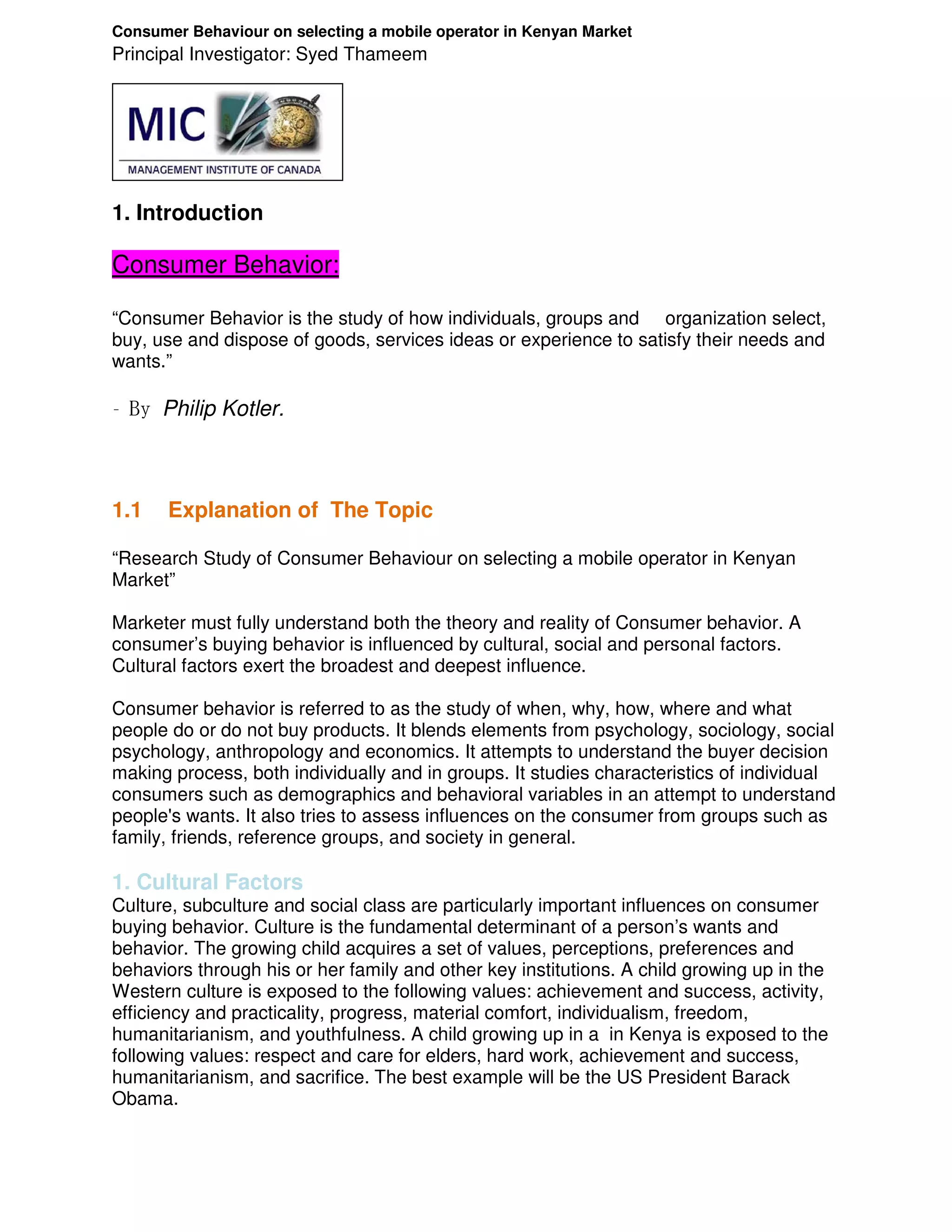 Consumer Behaviour on selecting a mobile operator in Kenyan Market
Principal Investigator: Syed Thameem




1. Introduction

Consumer Behavior:

“Consumer Behavior is the study of how individuals, groups and organization select,
buy, use and dispose of goods, services ideas or experience to satisfy their needs and
wants.”

–   By Philip Kotler.



1.1     Explanation of The Topic

“Research Study of Consumer Behaviour on selecting a mobile operator in Kenyan
Market”

Marketer must fully understand both the theory and reality of Consumer behavior. A
consumer’s buying behavior is influenced by cultural, social and personal factors.
Cultural factors exert the broadest and deepest influence.

Consumer behavior is referred to as the study of when, why, how, where and what
people do or do not buy products. It blends elements from psychology, sociology, social
psychology, anthropology and economics. It attempts to understand the buyer decision
making process, both individually and in groups. It studies characteristics of individual
consumers such as demographics and behavioral variables in an attempt to understand
people's wants. It also tries to assess influences on the consumer from groups such as
family, friends, reference groups, and society in general.

1. Cultural Factors
Culture, subculture and social class are particularly important influences on consumer
buying behavior. Culture is the fundamental determinant of a person’s wants and
behavior. The growing child acquires a set of values, perceptions, preferences and
behaviors through his or her family and other key institutions. A child growing up in the
Western culture is exposed to the following values: achievement and success, activity,
efficiency and practicality, progress, material comfort, individualism, freedom,
humanitarianism, and youthfulness. A child growing up in a in Kenya is exposed to the
following values: respect and care for elders, hard work, achievement and success,
humanitarianism, and sacrifice. The best example will be the US President Barack
Obama.
 