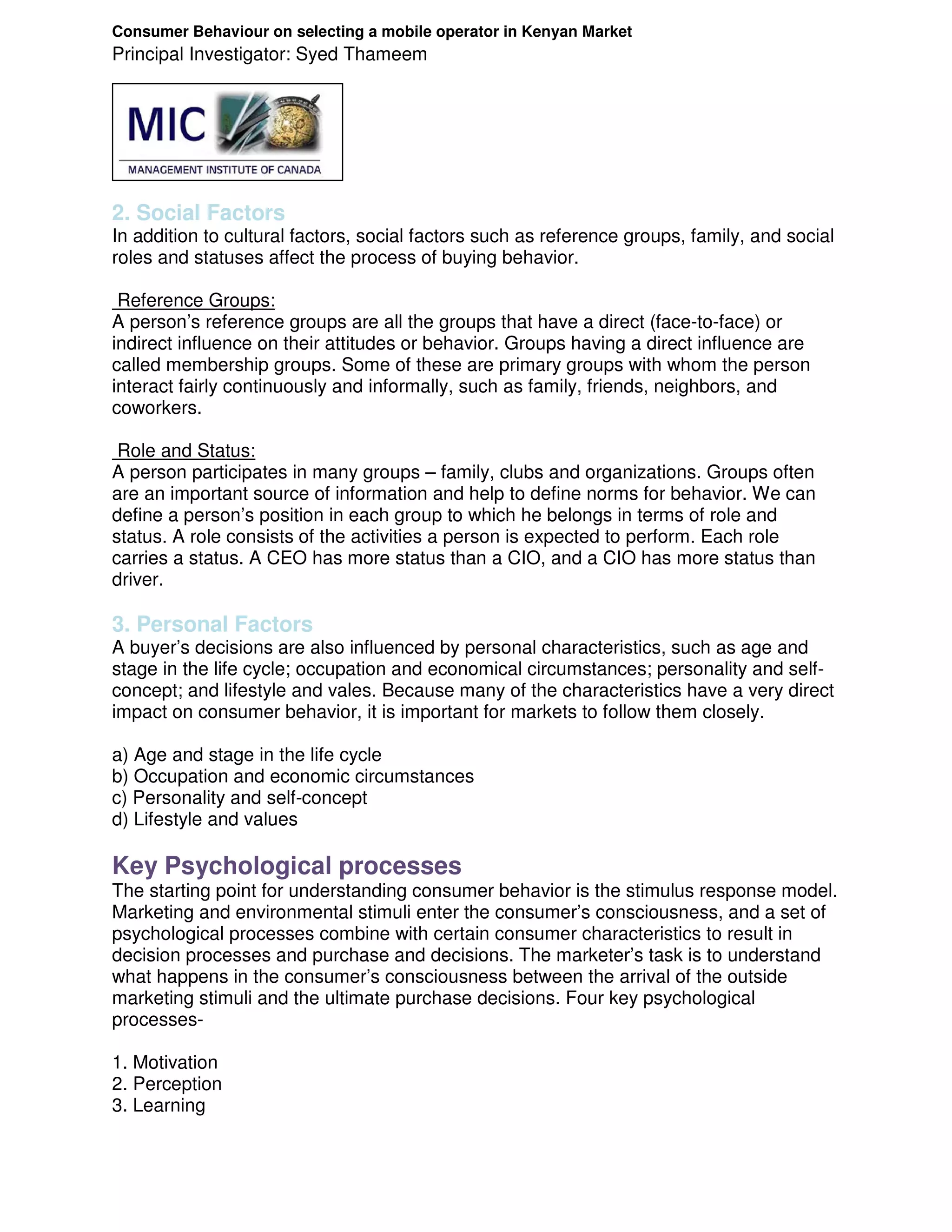 Consumer Behaviour on selecting a mobile operator in Kenyan Market
Principal Investigator: Syed Thameem




2. Social Factors
In addition to cultural factors, social factors such as reference groups, family, and social
roles and statuses affect the process of buying behavior.

 Reference Groups:
A person’s reference groups are all the groups that have a direct (face-to-face) or
indirect influence on their attitudes or behavior. Groups having a direct influence are
called membership groups. Some of these are primary groups with whom the person
interact fairly continuously and informally, such as family, friends, neighbors, and
coworkers.

 Role and Status:
A person participates in many groups – family, clubs and organizations. Groups often
are an important source of information and help to define norms for behavior. We can
define a person’s position in each group to which he belongs in terms of role and
status. A role consists of the activities a person is expected to perform. Each role
carries a status. A CEO has more status than a CIO, and a CIO has more status than
driver.

3. Personal Factors
A buyer’s decisions are also influenced by personal characteristics, such as age and
stage in the life cycle; occupation and economical circumstances; personality and self-
concept; and lifestyle and vales. Because many of the characteristics have a very direct
impact on consumer behavior, it is important for markets to follow them closely.

a) Age and stage in the life cycle
b) Occupation and economic circumstances
c) Personality and self-concept
d) Lifestyle and values

Key Psychological processes
The starting point for understanding consumer behavior is the stimulus response model.
Marketing and environmental stimuli enter the consumer’s consciousness, and a set of
psychological processes combine with certain consumer characteristics to result in
decision processes and purchase and decisions. The marketer’s task is to understand
what happens in the consumer’s consciousness between the arrival of the outside
marketing stimuli and the ultimate purchase decisions. Four key psychological
processes-

1. Motivation
2. Perception
3. Learning
 