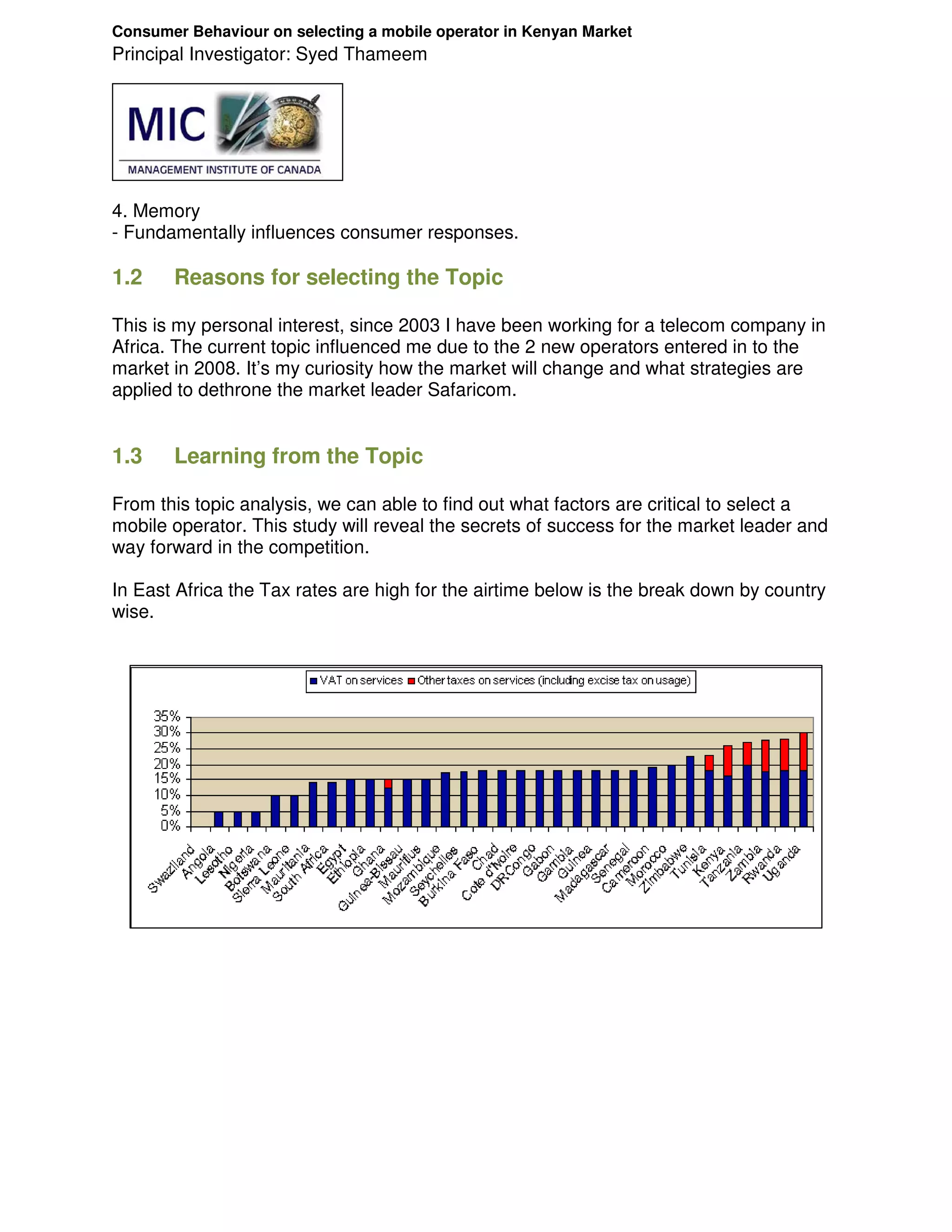 Consumer Behaviour on selecting a mobile operator in Kenyan Market
Principal Investigator: Syed Thameem




4. Memory
- Fundamentally influences consumer responses.

1.2    Reasons for selecting the Topic

This is my personal interest, since 2003 I have been working for a telecom company in
Africa. The current topic influenced me due to the 2 new operators entered in to the
market in 2008. It’s my curiosity how the market will change and what strategies are
applied to dethrone the market leader Safaricom.


1.3    Learning from the Topic

From this topic analysis, we can able to find out what factors are critical to select a
mobile operator. This study will reveal the secrets of success for the market leader and
way forward in the competition.

In East Africa the Tax rates are high for the airtime below is the break down by country
wise.
 