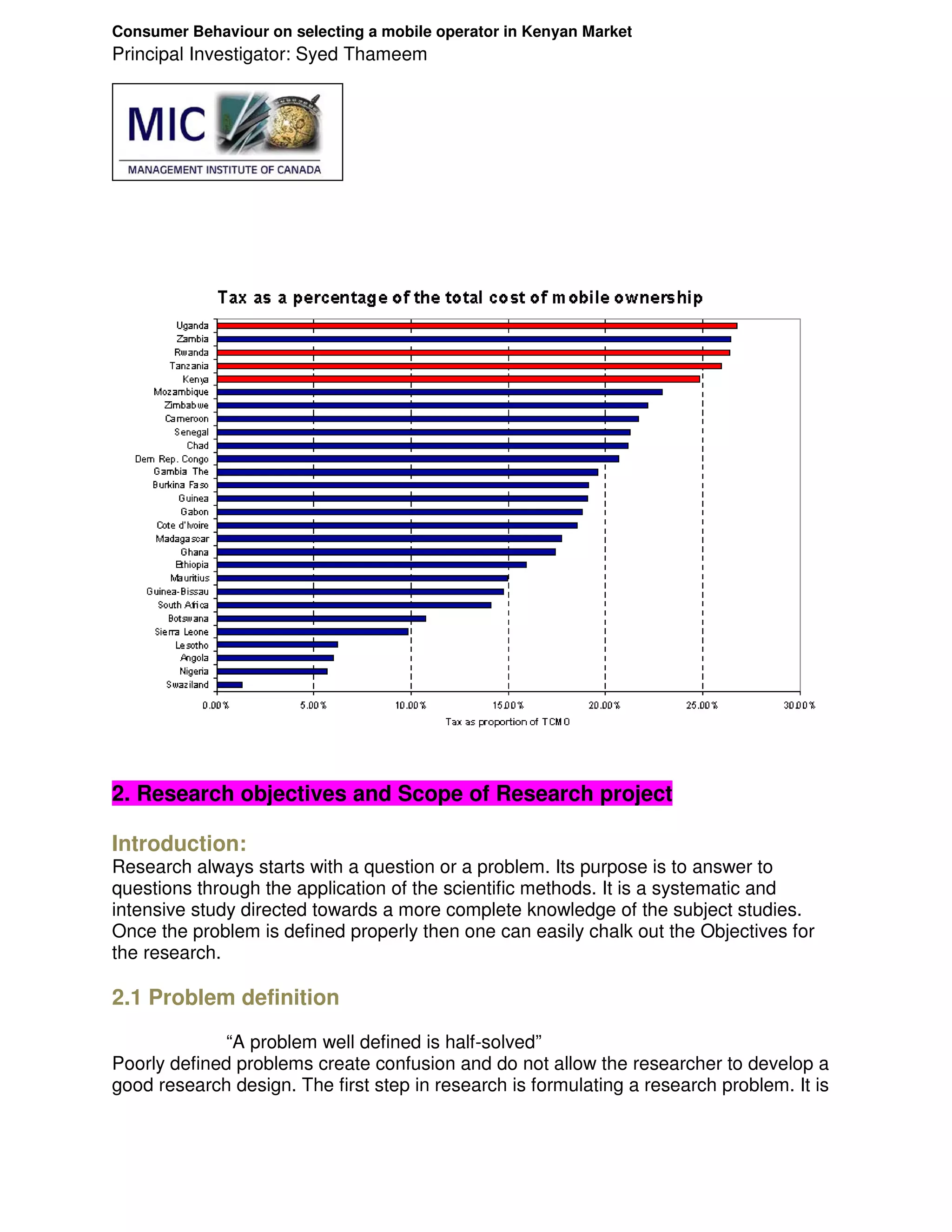 Consumer Behaviour on selecting a mobile operator in Kenyan Market
Principal Investigator: Syed Thameem




2. Research objectives and Scope of Research project

Introduction:
Research always starts with a question or a problem. Its purpose is to answer to
questions through the application of the scientific methods. It is a systematic and
intensive study directed towards a more complete knowledge of the subject studies.
Once the problem is defined properly then one can easily chalk out the Objectives for
the research.

2.1 Problem definition
              “A problem well defined is half-solved”
Poorly defined problems create confusion and do not allow the researcher to develop a
good research design. The first step in research is formulating a research problem. It is
 