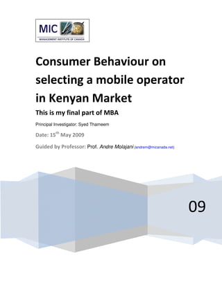 Consumer Behaviour on
selecting a mobile operator
in Kenyan Market
This is my final part of MBA
Principal Investigator: Syed Thameem

Date: 15th May 2009

Guided by Professor: Prof. Andre Molajani (andrem@micanada.net)




                                                                  09
 