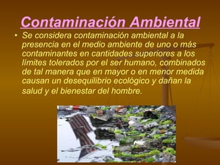 Contaminación Ambiental Se considera contaminación ambiental a la presencia en el medio ambiente de uno o más contaminantes en cantidades superiores a los límites tolerados por el ser humano, combinados de tal manera que en mayor o en menor medida causan un desequilibrio ecológico y dañan la salud y el bienestar del hombre.