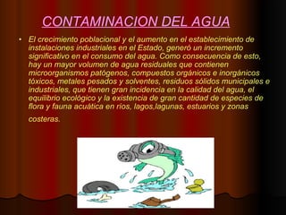 CONTAMINACION DEL AGUA El crecimiento poblacional y el aumento en el establecimiento de instalaciones industriales en el Estado, generó un incremento significativo en el consumo del agua. Como consecuencia de esto, hay un mayor volumen de agua residuales que contienen microorganismos patógenos, compuestos orgánicos e inorgánicos tóxicos, metales pesados y solventes, residuos sólidos municipales e industriales, que tienen gran incidencia en la calidad del agua, el equilibrio ecológico y la existencia de gran cantidad de especies de flora y fauna acuática en ríos, lagos,lagunas, estuarios y zonas costeras.