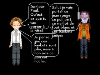 Bonjour Paul. Qu’est-ce que tu vas porter  à la fête?   Salut je vais porter ce jean rouge, ce pull vert, ce maillot de foot blanc et ces baskets jaunes  Je pense que ces baskets sont jolis, mais  à  mon avis ce jean est moche. 