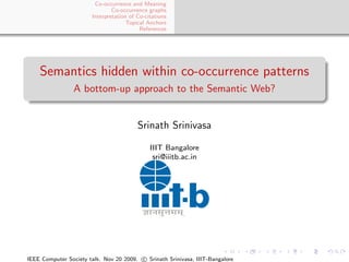 Co-occurrence and Meaning
                               Co-occurrence graphs
                       Interpretation of Co-citations
                                     Topical Anchors
                                          References




    Semantics hidden within co-occurrence patterns
                 A bottom-up approach to the Semantic Web?


                                         Srinath Srinivasa

                                              IIIT Bangalore
                                               sri@iiitb.ac.in




IEEE Computer Society talk. Nov 20 2009. c Srinath Srinivasa, IIIT-Bangalore
 