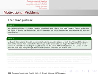 Co-occurrence and Meaning
                                   Co-occurrence graphs
                           Interpretation of Co-citations
                                         Topical Anchors
                                              References


Motivational Problems
  The theme problem:
  Article 1

  A US Airways Airbus A320 suﬀered a bird hit immediately after take oﬀ from New York’s La Gaurdia airport and
  was forced to land on the Hudson river. All 150 passengers and 5 crew members are reported to be safe with only
  minor injuries.


  Article 2

  La Guardia International Airport is conveniently located to serve the citizens of both New York and New Jersey.
  Airlines that operate from here include: US Airways, Delta, Continental and Virgin. Its MRO routinely serves a
  number of aircraft types including Boeing 73x series and the Airbus A320 and A330 series. La Guardia is easily
  reachable from New Jersey through the Lincoln tunnel that runs under the Hudson river.


  Article 3

  Pilot Steve Bolle of a light aircraft in northern Australia was forced to make an emergency landing in water after
  suﬀering engine trouble on take-oﬀ. He landed the Piper Chieftain plane in shallow waters after realising he would
  not make it back to the airport. Mr Bolle and his ﬁve passengers were able to wade safely to shore.


  Which of the articles above are similar to one another? (Ack to sources: Wikipedia and BBC)


  IEEE Computer Society talk. Nov 20 2009. c Srinath Srinivasa, IIIT-Bangalore
 