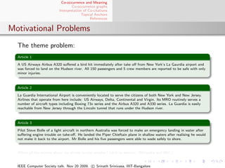 Co-occurrence and Meaning
                                   Co-occurrence graphs
                           Interpretation of Co-citations
                                         Topical Anchors
                                              References


Motivational Problems
  The theme problem:
  Article 1

  A US Airways Airbus A320 suﬀered a bird hit immediately after take oﬀ from New York’s La Gaurdia airport and
  was forced to land on the Hudson river. All 150 passengers and 5 crew members are reported to be safe with only
  minor injuries.


  Article 2

  La Guardia International Airport is conveniently located to serve the citizens of both New York and New Jersey.
  Airlines that operate from here include: US Airways, Delta, Continental and Virgin. Its MRO routinely serves a
  number of aircraft types including Boeing 73x series and the Airbus A320 and A330 series. La Guardia is easily
  reachable from New Jersey through the Lincoln tunnel that runs under the Hudson river.


  Article 3

  Pilot Steve Bolle of a light aircraft in northern Australia was forced to make an emergency landing in water after
  suﬀering engine trouble on take-oﬀ. He landed the Piper Chieftain plane in shallow waters after realising he would
  not make it back to the airport. Mr Bolle and his ﬁve passengers were able to wade safely to shore.


  Which of the articles above are similar to one another? (Ack to sources: Wikipedia and BBC)


  IEEE Computer Society talk. Nov 20 2009. c Srinath Srinivasa, IIIT-Bangalore
 