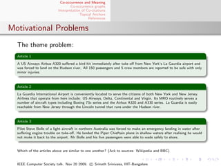 Co-occurrence and Meaning
                                   Co-occurrence graphs
                           Interpretation of Co-citations
                                         Topical Anchors
                                              References


Motivational Problems
  The theme problem:
  Article 1

  A US Airways Airbus A320 suﬀered a bird hit immediately after take oﬀ from New York’s La Gaurdia airport and
  was forced to land on the Hudson river. All 150 passengers and 5 crew members are reported to be safe with only
  minor injuries.


  Article 2

  La Guardia International Airport is conveniently located to serve the citizens of both New York and New Jersey.
  Airlines that operate from here include: US Airways, Delta, Continental and Virgin. Its MRO routinely serves a
  number of aircraft types including Boeing 73x series and the Airbus A320 and A330 series. La Guardia is easily
  reachable from New Jersey through the Lincoln tunnel that runs under the Hudson river.


  Article 3

  Pilot Steve Bolle of a light aircraft in northern Australia was forced to make an emergency landing in water after
  suﬀering engine trouble on take-oﬀ. He landed the Piper Chieftain plane in shallow waters after realising he would
  not make it back to the airport. Mr Bolle and his ﬁve passengers were able to wade safely to shore.


  Which of the articles above are similar to one another? (Ack to sources: Wikipedia and BBC)


  IEEE Computer Society talk. Nov 20 2009. c Srinath Srinivasa, IIIT-Bangalore
 