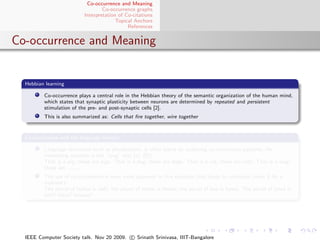 Co-occurrence and Meaning
                                   Co-occurrence graphs
                           Interpretation of Co-citations
                                         Topical Anchors
                                              References


Co-occurrence and Meaning


  Hebbian learning

         Co-occurrence plays a central role in the Hebbian theory of the semantic organization of the human mind,
         which states that synaptic plasticity between neurons are determined by repeated and persistent
         stimulation of the pre- and post-synaptic cells [2].
         This is also summarized as: Cells that ﬁre together, wire together


  Co-occurrence and the language instinct

         Language structures such as pluralization, is often learnt by analyzing co-occurrence patterns. An
         interesting example is the “wug” test (cf. [5]):
         That is a pig; these are pigs. That is a dog; these are dogs. That is a cat; these are cats. That is a wug;
         these are      .
         The use of co-occurrence is even more apparent in this example, that leads to confusion (even if for a
         moment):
         The plural of radius is radii; the plural of thesis is theses; the plural of bus is buses. The plural of lotus is
         lotii? lotes? lotuses?




  IEEE Computer Society talk. Nov 20 2009. c Srinath Srinivasa, IIIT-Bangalore
 