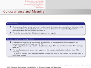 Co-occurrence and Meaning
                                   Co-occurrence graphs
                           Interpretation of Co-citations
                                         Topical Anchors
                                              References


Co-occurrence and Meaning


  Hebbian learning

         Co-occurrence plays a central role in the Hebbian theory of the semantic organization of the human mind,
         which states that synaptic plasticity between neurons are determined by repeated and persistent
         stimulation of the pre- and post-synaptic cells [2].
         This is also summarized as: Cells that ﬁre together, wire together


  Co-occurrence and the language instinct

         Language structures such as pluralization, is often learnt by analyzing co-occurrence patterns. An
         interesting example is the “wug” test (cf. [5]):
         That is a pig; these are pigs. That is a dog; these are dogs. That is a cat; these are cats. That is a wug;
         these are      .
         The use of co-occurrence is even more apparent in this example, that leads to confusion (even if for a
         moment):
         The plural of radius is radii; the plural of thesis is theses; the plural of bus is buses. The plural of lotus is
         lotii? lotes? lotuses?




  IEEE Computer Society talk. Nov 20 2009. c Srinath Srinivasa, IIIT-Bangalore
 
